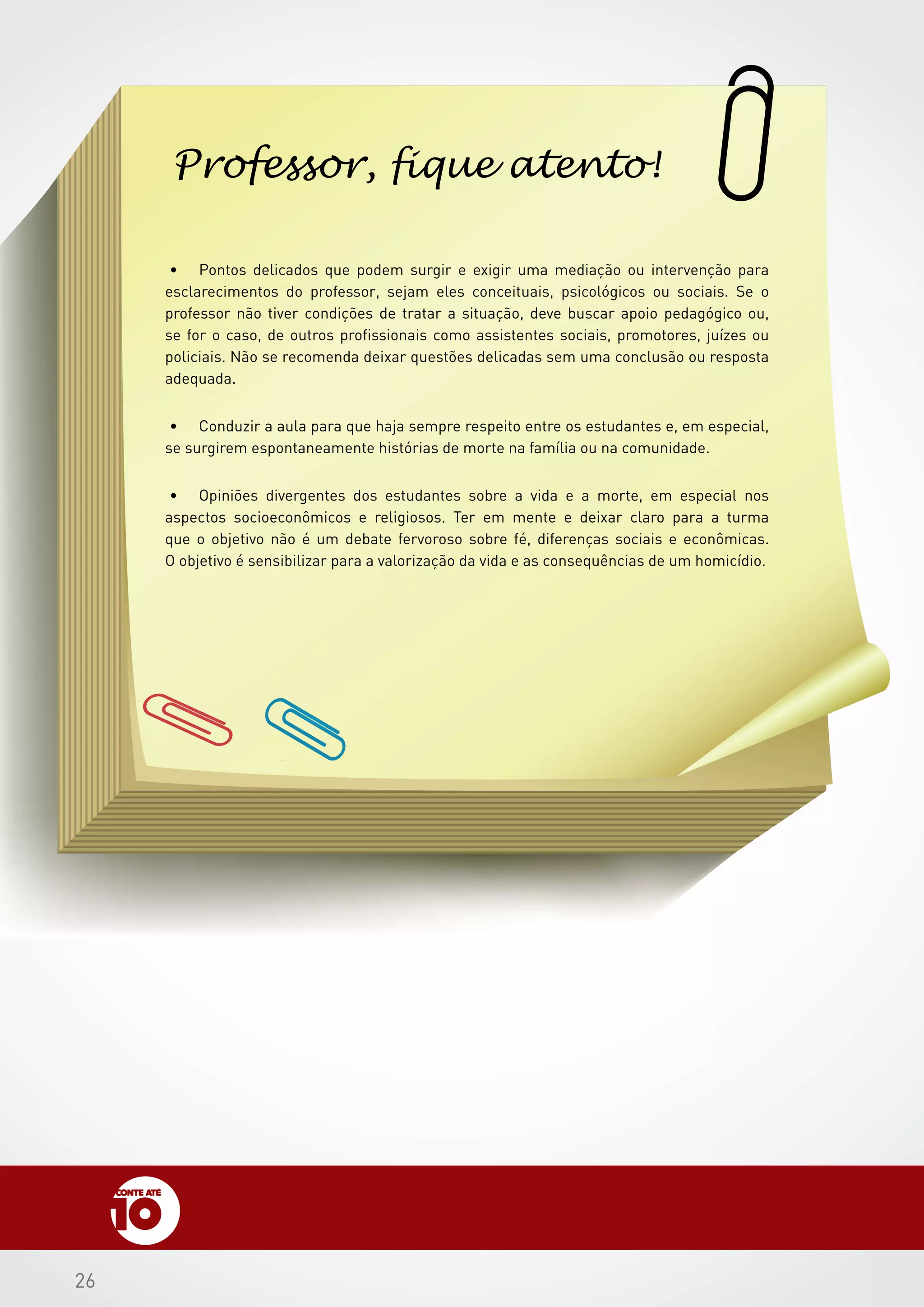 2626
•	 Pontos delicados que podem surgir e exigir uma mediação ou intervenção para
esclarecimentos do professor, sejam eles conceituais, psicológicos ou sociais. Se o
professor não tiver condições de tratar a situação, deve buscar apoio pedagógico ou,
se for o caso, de outros profissionais como assistentes sociais, promotores, juízes ou
policiais. Não se recomenda deixar questões delicadas sem uma conclusão ou resposta
adequada.
•	 Conduzir a aula para que haja sempre respeito entre os estudantes e, em especial,
se surgirem espontaneamente histórias de morte na família ou na comunidade.
•	 Opiniões divergentes dos estudantes sobre a vida e a morte, em especial nos
aspectos socioeconômicos e religiosos. Ter em mente e deixar claro para a turma
que o objetivo não é um debate fervoroso sobre fé, diferenças sociais e econômicas.
O objetivo é sensibilizar para a valorização da vida e as consequências de um homicídio.
Professor, fique atento!
 