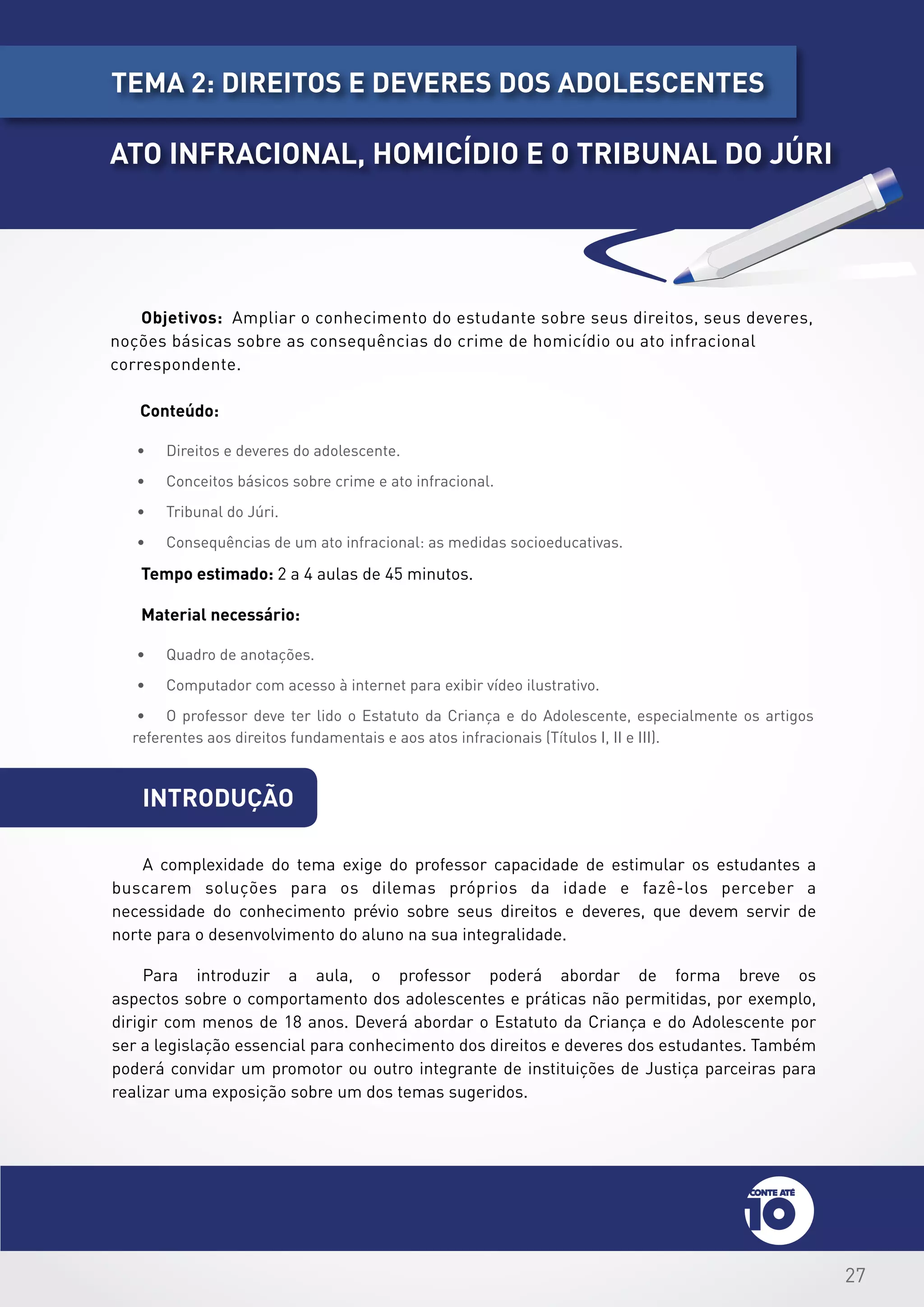 27
introdução
Objetivos: Ampliar o conhecimento do estudante sobre seus direitos, seus deveres,
noções básicas sobre as consequências do crime de homicídio ou ato infracional
correspondente.
Conteúdo:
•	 Direitos e deveres do adolescente.
•	 Conceitos básicos sobre crime e ato infracional.
•	 Tribunal do Júri.
•	 Consequências de um ato infracional: as medidas socioeducativas.
Tempo estimado: 2 a 4 aulas de 45 minutos.
Material necessário:
•	 Quadro de anotações.
•	 Computador com acesso à internet para exibir vídeo ilustrativo.
•	 O professor deve ter lido o Estatuto da Criança e do Adolescente, especialmente os artigos
referentes aos direitos fundamentais e aos atos infracionais (Títulos I, II e III).
A complexidade do tema exige do professor capacidade de estimular os estudantes a
buscarem soluções para os dilemas próprios da idade e fazê-los perceber a
necessidade do conhecimento prévio sobre seus direitos e deveres, que devem servir de
norte para o desenvolvimento do aluno na sua integralidade.
Para introduzir a aula, o professor poderá abordar de forma breve os
aspectos sobre o comportamento dos adolescentes e práticas não permitidas, por exemplo,
dirigir com menos de 18 anos. Deverá abordar o Estatuto da Criança e do Adolescente por
ser a legislação essencial para conhecimento dos direitos e deveres dos estudantes. Também
poderá convidar um promotor ou outro integrante de instituições de Justiça parceiras para
realizar uma exposição sobre um dos temas sugeridos.
tema 2: dIREITOS E DEVERES DOS ADOLESCENTES
ATO INFRACIONAL, HOMICÍDIO E O TRIBUNAL DO JÚRI
 