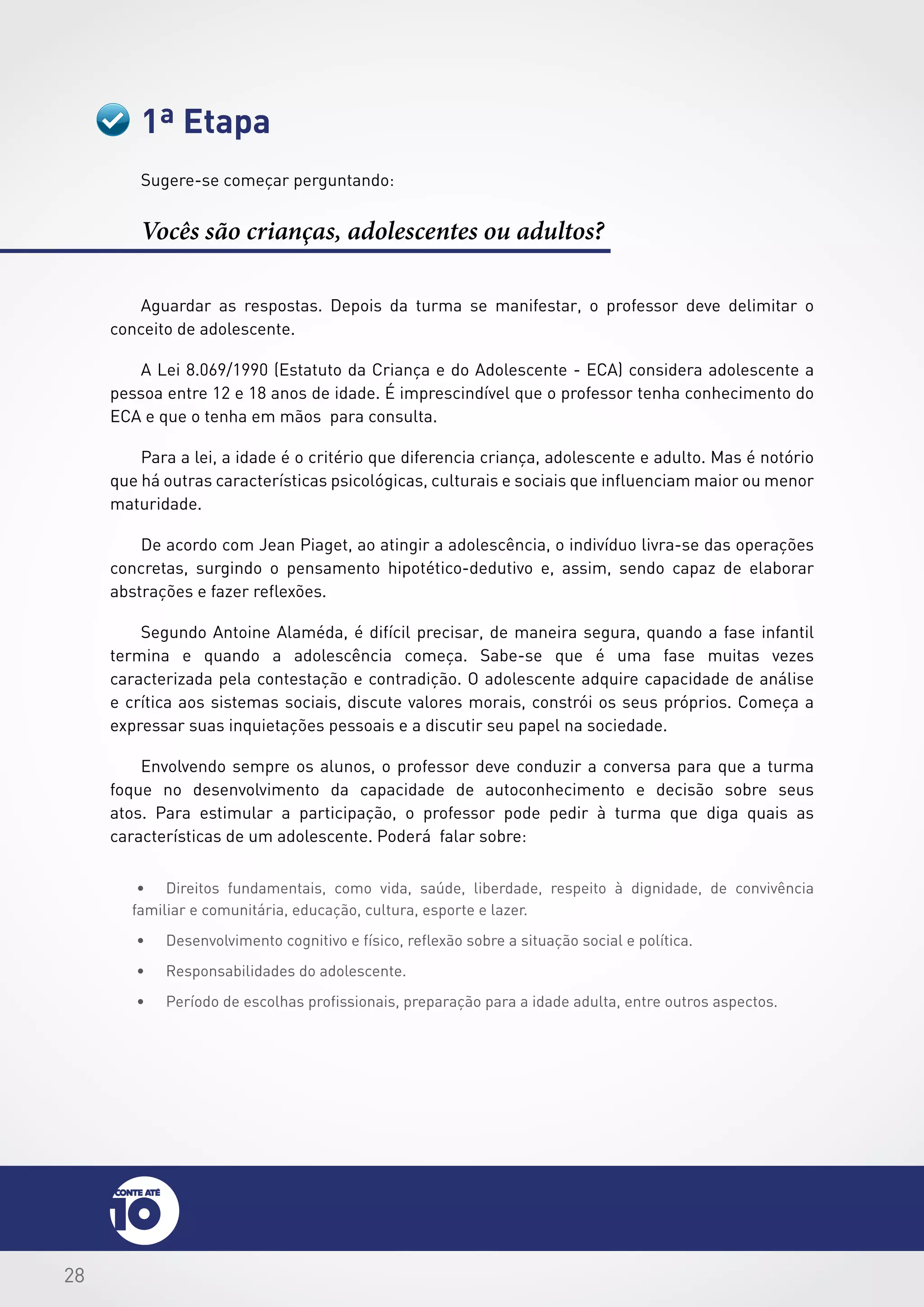 28
1ª Etapa
Sugere-se começar perguntando:
Vocês são crianças, adolescentes ou adultos?
Aguardar as respostas. Depois da turma se manifestar, o professor deve delimitar o
conceito de adolescente.
A Lei 8.069/1990 (Estatuto da Criança e do Adolescente - ECA) considera adolescente a
pessoa entre 12 e 18 anos de idade. É imprescindível que o professor tenha conhecimento do
ECA e que o tenha em mãos para consulta.
Para a lei, a idade é o critério que diferencia criança, adolescente e adulto. Mas é notório
que há outras características psicológicas, culturais e sociais que influenciam maior ou menor
maturidade.
De acordo com Jean Piaget, ao atingir a adolescência, o indivíduo livra-se das operações
concretas, surgindo o pensamento hipotético-dedutivo e, assim, sendo capaz de elaborar
abstrações e fazer reflexões.
Segundo Antoine Alaméda, é difícil precisar, de maneira segura, quando a fase infantil
termina e quando a adolescência começa. Sabe-se que é uma fase muitas vezes
caracterizada pela contestação e contradição. O adolescente adquire capacidade de análise
e crítica aos sistemas sociais, discute valores morais, constrói os seus próprios. Começa a
expressar suas inquietações pessoais e a discutir seu papel na sociedade.
Envolvendo sempre os alunos, o professor deve conduzir a conversa para que a turma
foque no desenvolvimento da capacidade de autoconhecimento e decisão sobre seus
atos. Para estimular a participação, o professor pode pedir à turma que diga quais as
características de um adolescente. Poderá falar sobre:
•	 Direitos fundamentais, como vida, saúde, liberdade, respeito à dignidade, de convivência
familiar e comunitária, educação, cultura, esporte e lazer.
•	 Desenvolvimento cognitivo e físico, reflexão sobre a situação social e política.
•	 Responsabilidades do adolescente.
•	 Período de escolhas profissionais, preparação para a idade adulta, entre outros aspectos.
 