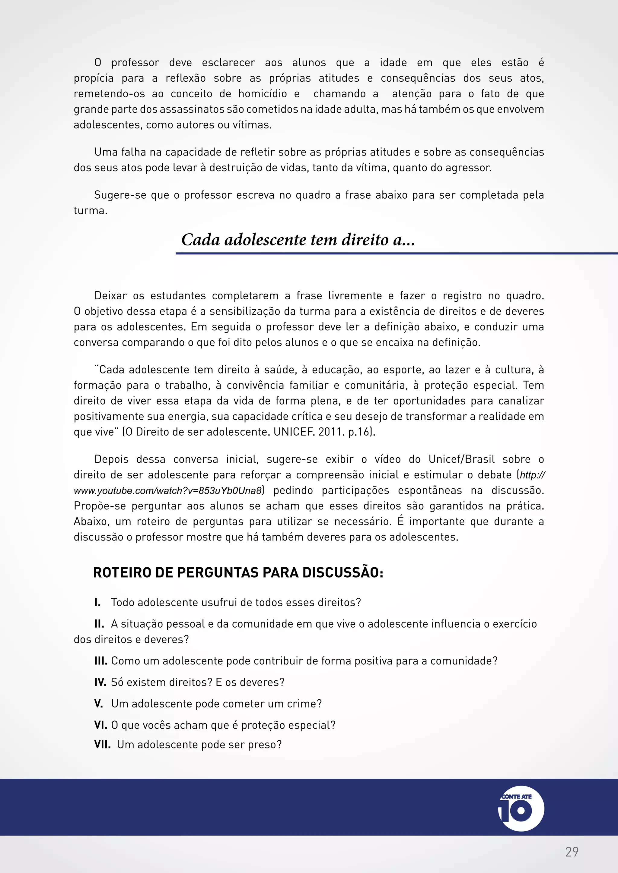 29
Cada adolescente tem direito a...
Deixar os estudantes completarem a frase livremente e fazer o registro no quadro.
O objetivo dessa etapa é a sensibilização da turma para a existência de direitos e de deveres
para os adolescentes. Em seguida o professor deve ler a definição abaixo, e conduzir uma
conversa comparando o que foi dito pelos alunos e o que se encaixa na definição.
“Cada adolescente tem direito à saúde, à educação, ao esporte, ao lazer e à cultura, à
formação para o trabalho, à convivência familiar e comunitária, à proteção especial. Tem
direito de viver essa etapa da vida de forma plena, e de ter oportunidades para canalizar
positivamente sua energia, sua capacidade crítica e seu desejo de transformar a realidade em
que vive” (O Direito de ser adolescente. UNICEF. 2011. p.16).
Depois dessa conversa inicial, sugere-se exibir o vídeo do Unicef/Brasil sobre o
direito de ser adolescente para reforçar a compreensão inicial e estimular o debate (http://
www.youtube.com/watch?v=853uYb0Una8) pedindo participações espontâneas na discussão.
Propõe-se perguntar aos alunos se acham que esses direitos são garantidos na prática.
Abaixo, um roteiro de perguntas para utilizar se necessário. É importante que durante a
discussão o professor mostre que há também deveres para os adolescentes.
Roteiro de perguntas para discussão:
I.	 Todo adolescente usufrui de todos esses direitos?
II.	 A situação pessoal e da comunidade em que vive o adolescente influencia o exercício
dos direitos e deveres?
III.	Como um adolescente pode contribuir de forma positiva para a comunidade?
IV.	Só existem direitos? E os deveres?
V.	 Um adolescente pode cometer um crime?
VI.	O que vocês acham que é proteção especial?
O professor deve esclarecer aos alunos que a idade em que eles estão é
propícia para a reflexão sobre as próprias atitudes e consequências dos seus atos,
remetendo-os ao conceito de homicídio e chamando a atenção para o fato de que
grande parte dos assassinatos são cometidos na idade adulta, mas há também os que envolvem
adolescentes, como autores ou vítimas.
Uma falha na capacidade de refletir sobre as próprias atitudes e sobre as consequências
dos seus atos pode levar à destruição de vidas, tanto da vítima, quanto do agressor.
Sugere-se que o professor escreva no quadro a frase abaixo para ser completada pela
turma.
VII. Um adolescente pode ser preso?
 