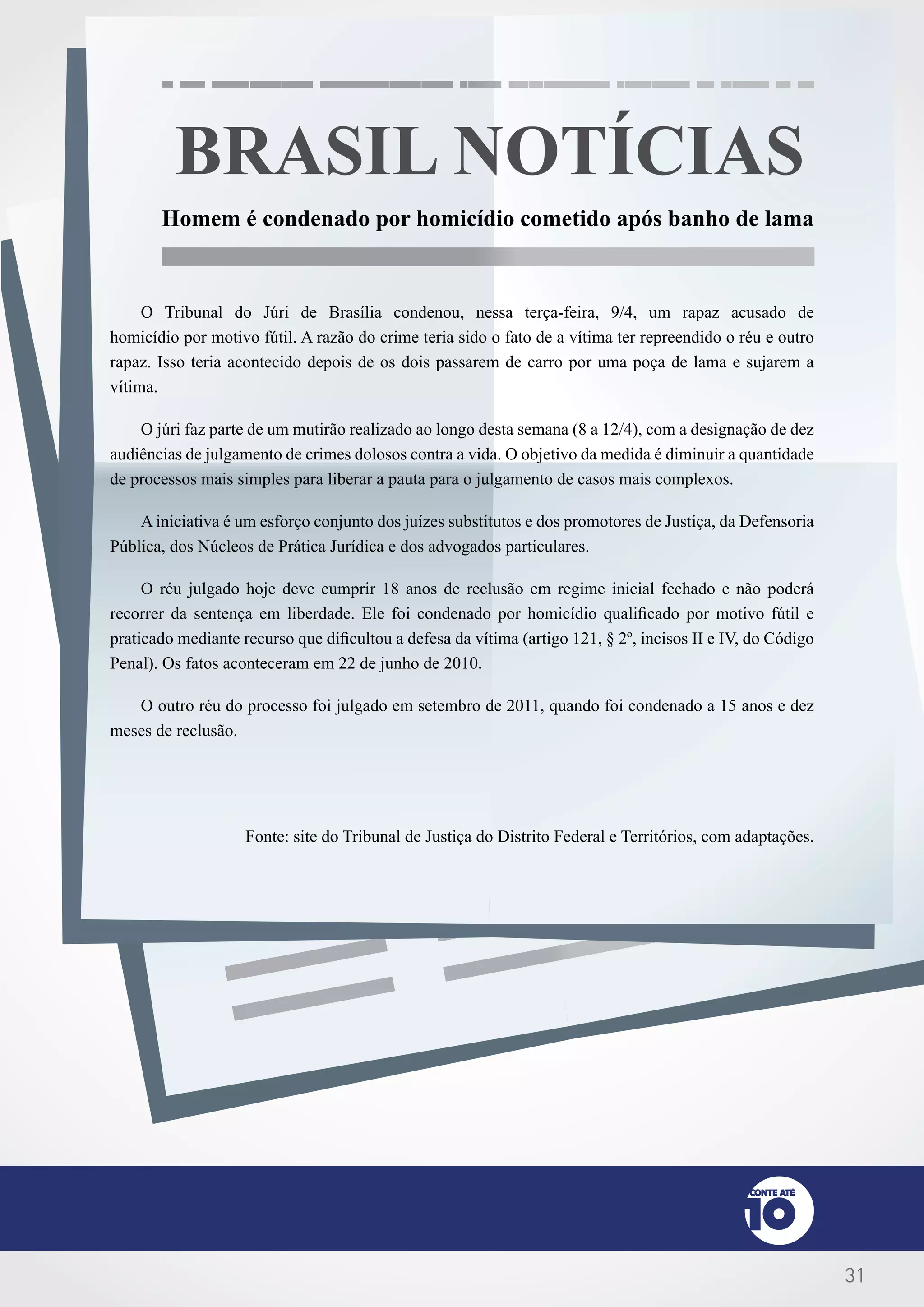 31
BRASIL NOTÍCIAS
Homem é condenado por homicídio cometido após banho de lama
O Tribunal do Júri de Brasília condenou, nessa terça-feira, 9/4, um rapaz acusado de
homicídio por motivo fútil. A razão do crime teria sido o fato de a vítima ter repreendido o réu e outro
rapaz. Isso teria acontecido depois de os dois passarem de carro por uma poça de lama e sujarem a
vítima.
O júri faz parte de um mutirão realizado ao longo desta semana (8 a 12/4), com a designação de dez
audiências de julgamento de crimes dolosos contra a vida. O objetivo da medida é diminuir a quantidade
de processos mais simples para liberar a pauta para o julgamento de casos mais complexos.
A iniciativa é um esforço conjunto dos juízes substitutos e dos promotores de Justiça, da Defensoria
Pública, dos Núcleos de Prática Jurídica e dos advogados particulares.
O réu julgado hoje deve cumprir 18 anos de reclusão em regime inicial fechado e não poderá
recorrer da sentença em liberdade. Ele foi condenado por homicídio qualificado por motivo fútil e
praticado mediante recurso que dificultou a defesa da vítima (artigo 121, § 2º, incisos II e IV, do Código
Penal). Os fatos aconteceram em 22 de junho de 2010.
O outro réu do processo foi julgado em setembro de 2011, quando foi condenado a 15 anos e dez
meses de reclusão.
Fonte: site do Tribunal de Justiça do Distrito Federal e Territórios, com adaptações.
 