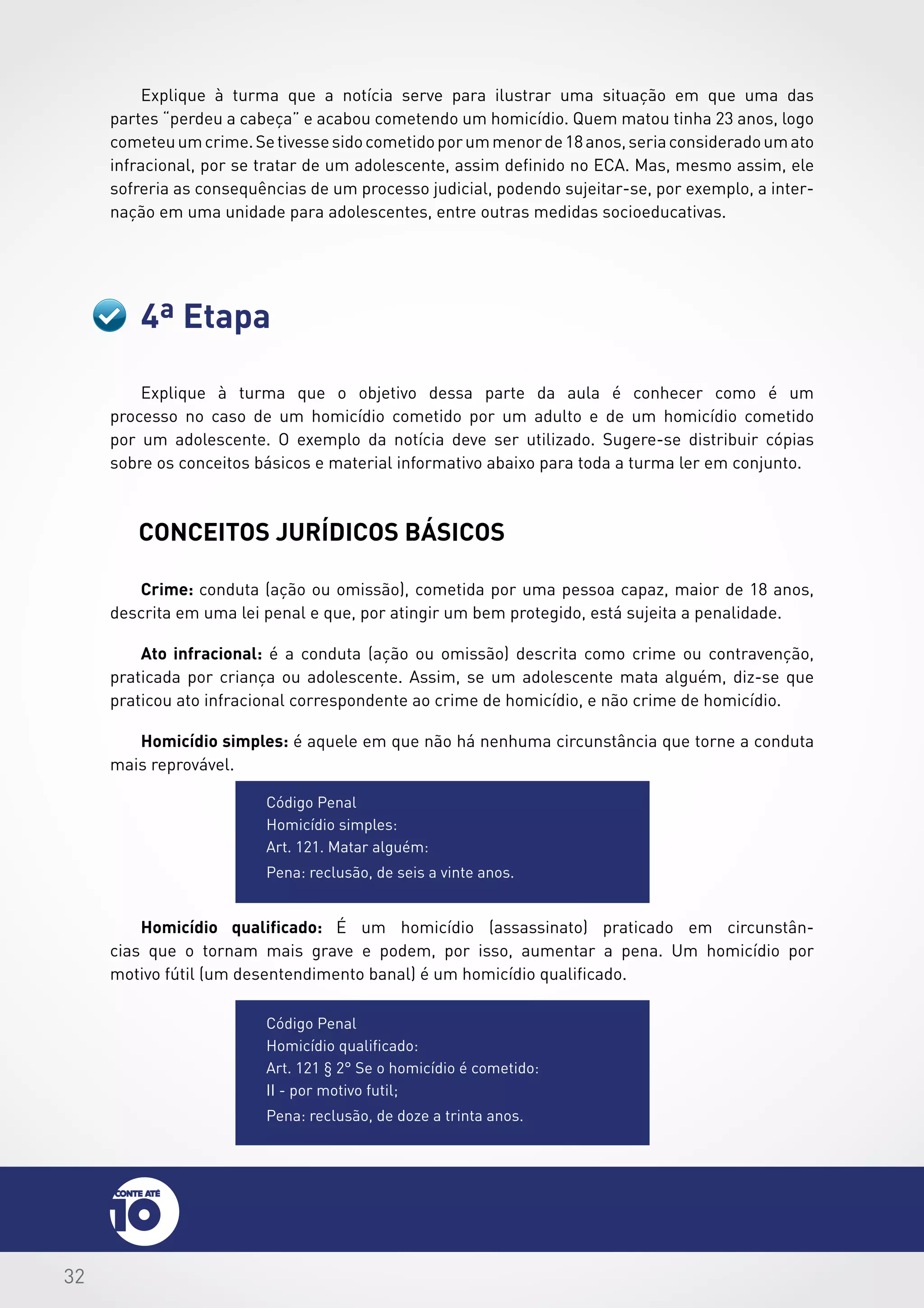 32
4ª Etapa
Explique à turma que a notícia serve para ilustrar uma situação em que uma das
partes “perdeu a cabeça” e acabou cometendo um homicídio. Quem matou tinha 23 anos, logo
cometeuumcrime.Setivessesidocometidoporummenorde18anos,seriaconsideradoumato
infracional, por se tratar de um adolescente, assim definido no ECA. Mas, mesmo assim, ele
sofreria as consequências de um processo judicial, podendo sujeitar-se, por exemplo, a inter-
nação em uma unidade para adolescentes, entre outras medidas socioeducativas.
Explique à turma que o objetivo dessa parte da aula é conhecer como é um
processo no caso de um homicídio cometido por um adulto e de um homicídio cometido
por um adolescente. O exemplo da notícia deve ser utilizado. Sugere-se distribuir cópias
sobre os conceitos básicos e material informativo abaixo para toda a turma ler em conjunto.
CONCEITOS jurídicos BÁSICOS
Crime: conduta (ação ou omissão), cometida por uma pessoa capaz, maior de 18 anos,
descrita em uma lei penal e que, por atingir um bem protegido, está sujeita a penalidade.
Ato infracional: é a conduta (ação ou omissão) descrita como crime ou contravenção,
praticada por criança ou adolescente. Assim, se um adolescente mata alguém, diz-se que
praticou ato infracional correspondente ao crime de homicídio, e não crime de homicídio.
Homicídio simples: é aquele em que não há nenhuma circunstância que torne a conduta
mais reprovável.
Código Penal
Homicídio qualificado:
Art. 121 § 2° Se o homicídio é cometido:
II - por motivo futil;
Pena: reclusão, de doze a trinta anos.
Código Penal
Homicídio simples:
Art. 121. Matar alguém:
Pena: reclusão, de seis a vinte anos.
Homicídio qualificado: É um homicídio (assassinato) praticado em circunstân-
cias que o tornam mais grave e podem, por isso, aumentar a pena. Um homicídio por
motivo fútil (um desentendimento banal) é um homicídio qualificado.
 