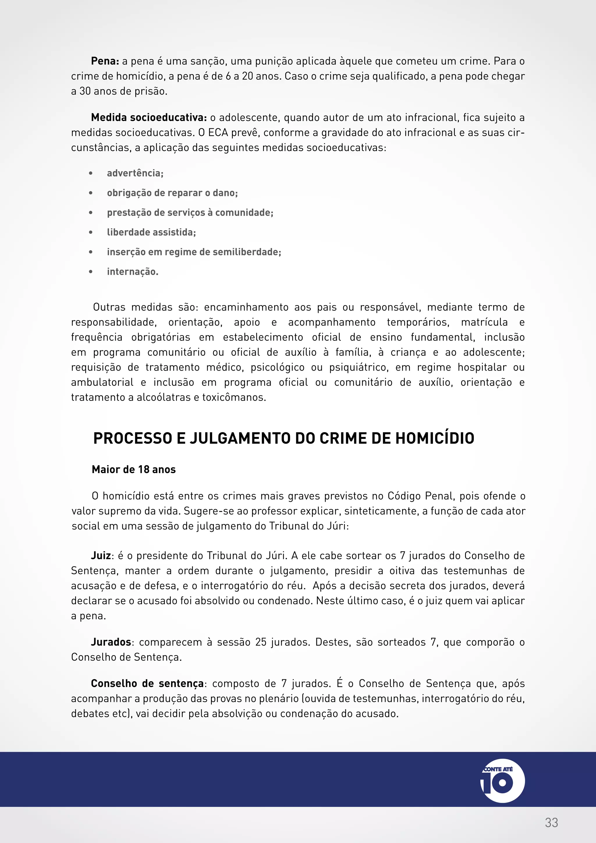 33
Maior de 18 anos
O homicídio está entre os crimes mais graves previstos no Código Penal, pois ofende o
valor supremo da vida. Sugere-se ao professor explicar, sinteticamente, a função de cada ator
social em uma sessão de julgamento do Tribunal do Júri:
processo e julgamento do crime de homicídio
Juiz: é o presidente do Tribunal do Júri. A ele cabe sortear os 7 jurados do Conselho de
Sentença, manter a ordem durante o julgamento, presidir a oitiva das testemunhas de
acusação e de defesa, e o interrogatório do réu. Após a decisão secreta dos jurados, deverá
declarar se o acusado foi absolvido ou condenado. Neste último caso, é o juiz quem vai aplicar
a pena.
Jurados: comparecem à sessão 25 jurados. Destes, são sorteados 7, que comporão o
Conselho de Sentença.
Conselho de sentença: composto de 7 jurados. É o Conselho de Sentença que, após
acompanhar a produção das provas no plenário (ouvida de testemunhas, interrogatório do réu,
debates etc), vai decidir pela absolvição ou condenação do acusado.
Pena: a pena é uma sanção, uma punição aplicada àquele que cometeu um crime. Para o
crime de homicídio, a pena é de 6 a 20 anos. Caso o crime seja qualificado, a pena pode chegar
a 30 anos de prisão.
Medida socioeducativa: o adolescente, quando autor de um ato infracional, fica sujeito a
medidas socioeducativas. O ECA prevê, conforme a gravidade do ato infracional e as suas cir-
cunstâncias, a aplicação das seguintes medidas socioeducativas:
•	 advertência;
•	 obrigação de reparar o dano;
•	 prestação de serviços à comunidade;
•	 liberdade assistida;
•	 inserção em regime de semiliberdade;
•	 internação.
Outras medidas são: encaminhamento aos pais ou responsável, mediante termo de
responsabilidade, orientação, apoio e acompanhamento temporários, matrícula e
frequência obrigatórias em estabelecimento oficial de ensino fundamental, inclusão
em programa comunitário ou oficial de auxílio à família, à criança e ao adolescente;
requisição de tratamento médico, psicológico ou psiquiátrico, em regime hospitalar ou
ambulatorial e inclusão em programa oficial ou comunitário de auxílio, orientação e
tratamento a alcoólatras e toxicômanos.
 