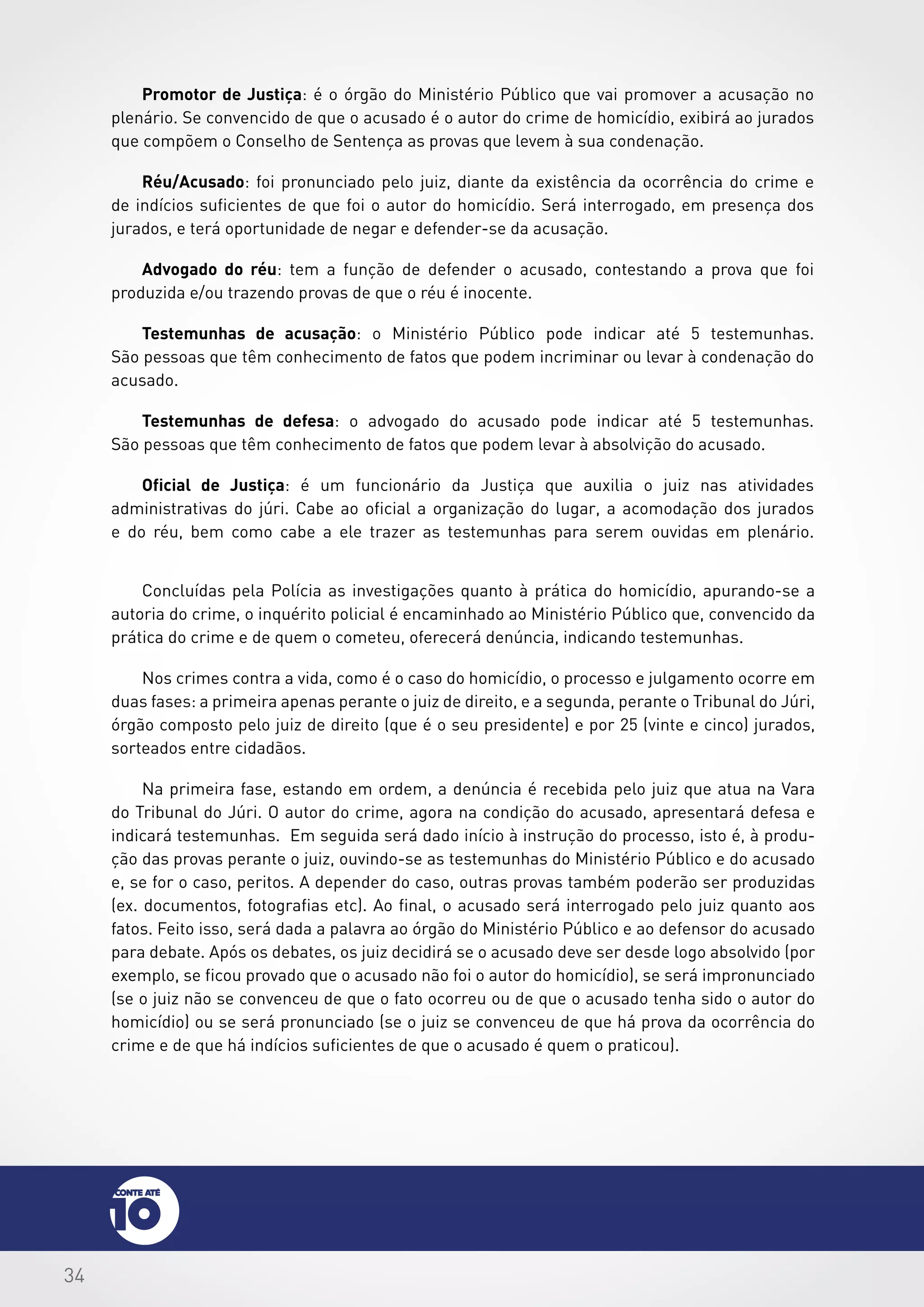 34
Promotor de Justiça: é o órgão do Ministério Público que vai promover a acusação no
plenário. Se convencido de que o acusado é o autor do crime de homicídio, exibirá ao jurados
que compõem o Conselho de Sentença as provas que levem à sua condenação.
Réu/Acusado: foi pronunciado pelo juiz, diante da existência da ocorrência do crime e
de indícios suficientes de que foi o autor do homicídio. Será interrogado, em presença dos
jurados, e terá oportunidade de negar e defender-se da acusação.
Advogado do réu: tem a função de defender o acusado, contestando a prova que foi
produzida e/ou trazendo provas de que o réu é inocente.
Testemunhas de acusação: o Ministério Público pode indicar até 5 testemunhas.
São pessoas que têm conhecimento de fatos que podem incriminar ou levar à condenação do
acusado.
Testemunhas de defesa: o advogado do acusado pode indicar até 5 testemunhas.
São pessoas que têm conhecimento de fatos que podem levar à absolvição do acusado.
Oficial de Justiça: é um funcionário da Justiça que auxilia o juiz nas atividades
administrativas do júri. Cabe ao oficial a organização do lugar, a acomodação dos jurados
e do réu, bem como cabe a ele trazer as testemunhas para serem ouvidas em plenário.
Concluídas pela Polícia as investigações quanto à prática do homicídio, apurando-se a
autoria do crime, o inquérito policial é encaminhado ao Ministério Público que, convencido da
prática do crime e de quem o cometeu, oferecerá denúncia, indicando testemunhas.
Nos crimes contra a vida, como é o caso do homicídio, o processo e julgamento ocorre em
duas fases: a primeira apenas perante o juiz de direito, e a segunda, perante o Tribunal do Júri,
órgão composto pelo juiz de direito (que é o seu presidente) e por 25 (vinte e cinco) jurados,
sorteados entre cidadãos.
Na primeira fase, estando em ordem, a denúncia é recebida pelo juiz que atua na Vara
do Tribunal do Júri. O autor do crime, agora na condição do acusado, apresentará defesa e
indicará testemunhas. Em seguida será dado início à instrução do processo, isto é, à produ-
ção das provas perante o juiz, ouvindo-se as testemunhas do Ministério Público e do acusado
e, se for o caso, peritos. A depender do caso, outras provas também poderão ser produzidas
(ex. documentos, fotografias etc). Ao final, o acusado será interrogado pelo juiz quanto aos
fatos. Feito isso, será dada a palavra ao órgão do Ministério Público e ao defensor do acusado
para debate. Após os debates, os juiz decidirá se o acusado deve ser desde logo absolvido (por
exemplo, se ficou provado que o acusado não foi o autor do homicídio), se será impronunciado
(se o juiz não se convenceu de que o fato ocorreu ou de que o acusado tenha sido o autor do
homicídio) ou se será pronunciado (se o juiz se convenceu de que há prova da ocorrência do
crime e de que há indícios suficientes de que o acusado é quem o praticou).
 