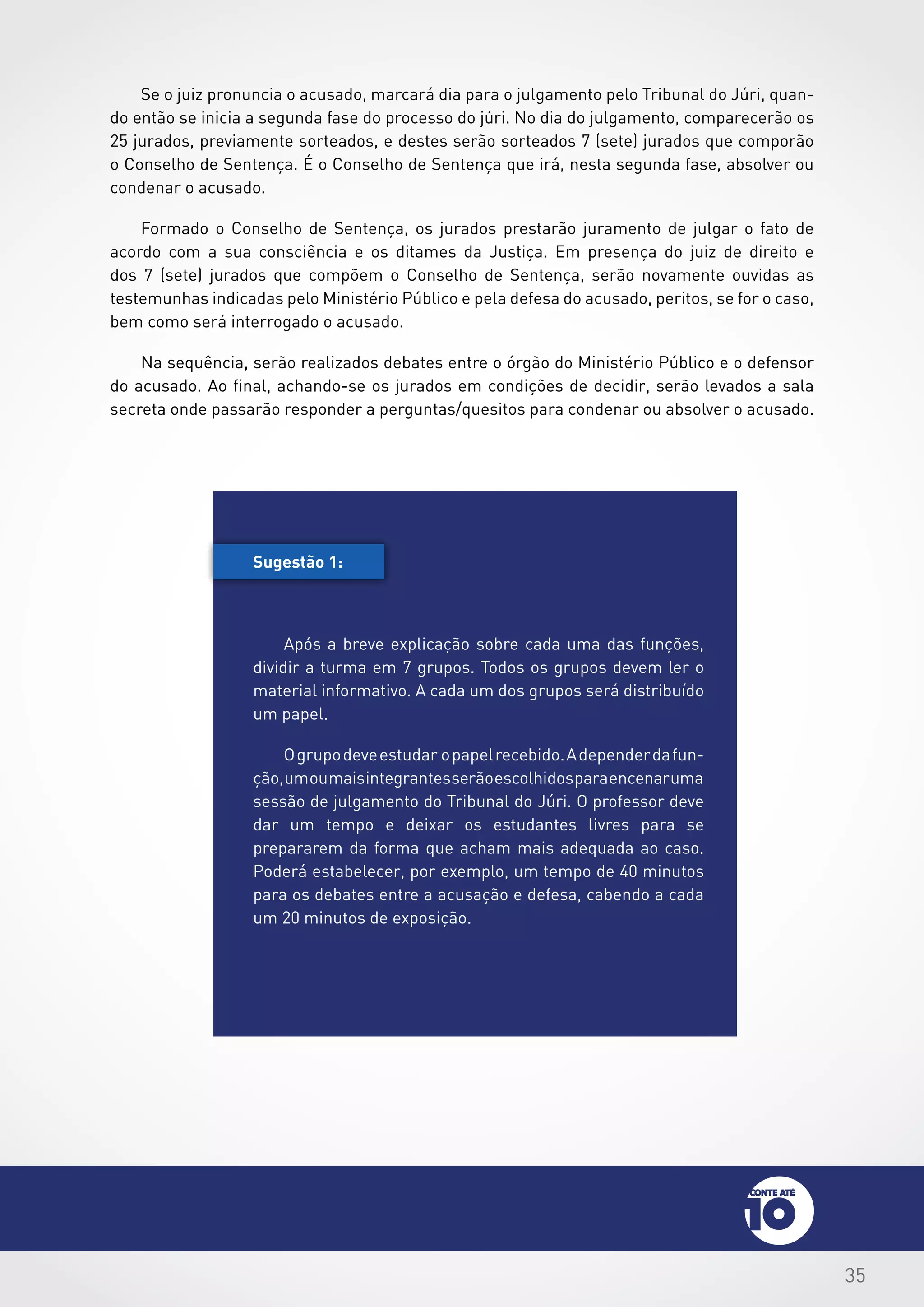 35
Se o juiz pronuncia o acusado, marcará dia para o julgamento pelo Tribunal do Júri, quan-
do então se inicia a segunda fase do processo do júri. No dia do julgamento, comparecerão os
25 jurados, previamente sorteados, e destes serão sorteados 7 (sete) jurados que comporão
o Conselho de Sentença. É o Conselho de Sentença que irá, nesta segunda fase, absolver ou
condenar o acusado.
Formado o Conselho de Sentença, os jurados prestarão juramento de julgar o fato de
acordo com a sua consciência e os ditames da Justiça. Em presença do juiz de direito e
dos 7 (sete) jurados que compõem o Conselho de Sentença, serão novamente ouvidas as
testemunhas indicadas pelo Ministério Público e pela defesa do acusado, peritos, se for o caso,
bem como será interrogado o acusado.
Na sequência, serão realizados debates entre o órgão do Ministério Público e o defensor
do acusado. Ao final, achando-se os jurados em condições de decidir, serão levados a sala
secreta onde passarão responder a perguntas/quesitos para condenar ou absolver o acusado.
Sugestão 1:
Após a breve explicação sobre cada uma das funções,
dividir a turma em 7 grupos. Todos os grupos devem ler o
material informativo. A cada um dos grupos será distribuído
um papel.
Ogrupodeveestudar opapelrecebido.Adependerdafun-
ção,umoumaisintegrantesserãoescolhidosparaencenaruma
sessão de julgamento do Tribunal do Júri. O professor deve
dar um tempo e deixar os estudantes livres para se
prepararem da forma que acham mais adequada ao caso.
Poderá estabelecer, por exemplo, um tempo de 40 minutos
para os debates entre a acusação e defesa, cabendo a cada
um 20 minutos de exposição.
 