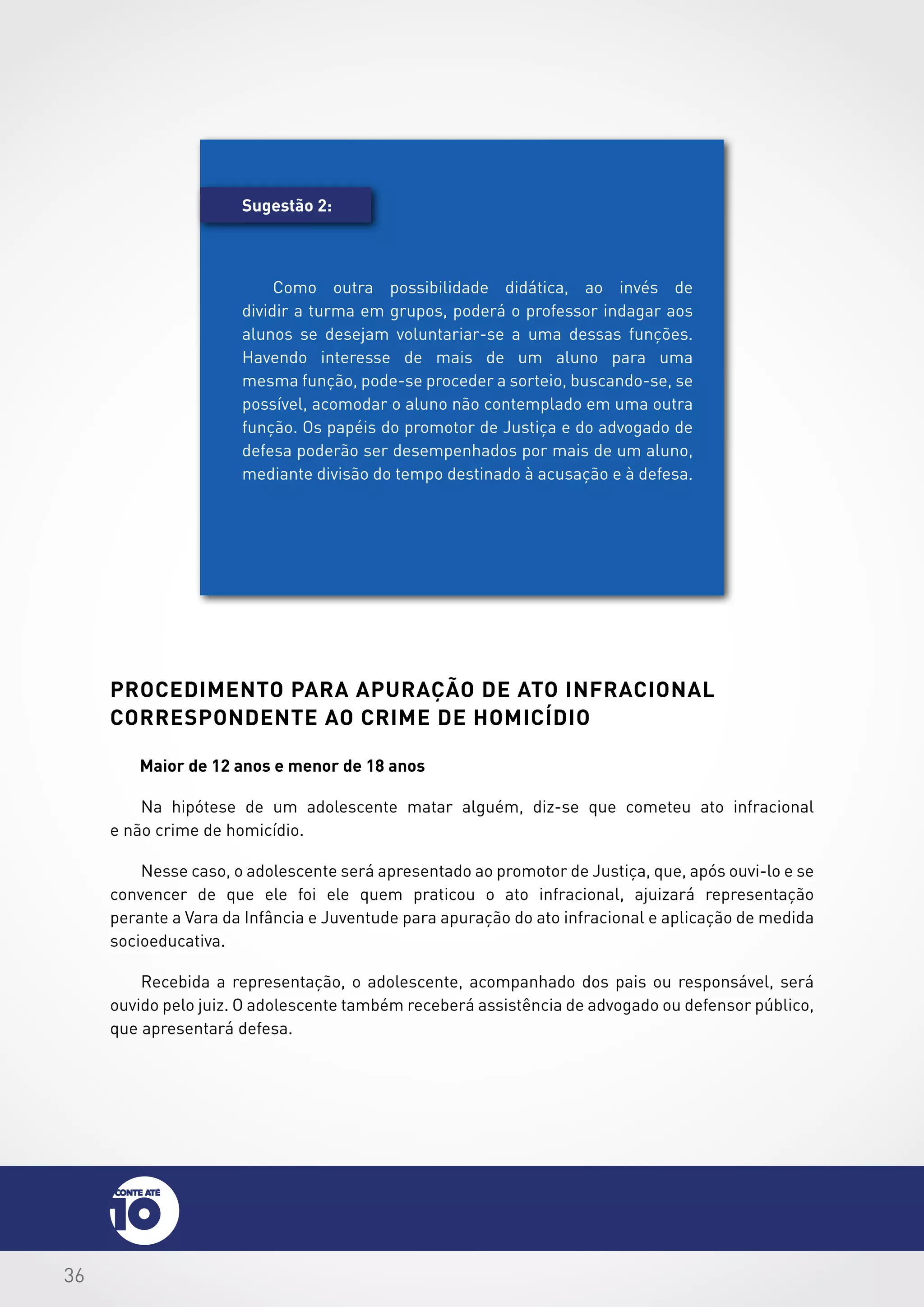 36
procedimento para apuração de ato infracional
correspondente ao crime de homicídio
Maior de 12 anos e menor de 18 anos
Na hipótese de um adolescente matar alguém, diz-se que cometeu ato infracional
e não crime de homicídio.
Nesse caso, o adolescente será apresentado ao promotor de Justiça, que, após ouvi-lo e se
convencer de que ele foi ele quem praticou o ato infracional, ajuizará representação
perante a Vara da Infância e Juventude para apuração do ato infracional e aplicação de medida
socioeducativa.
Recebida a representação, o adolescente, acompanhado dos pais ou responsável, será
ouvido pelo juiz. O adolescente também receberá assistência de advogado ou defensor público,
que apresentará defesa.
Sugestão 2:
Como outra possibilidade didática, ao invés de
dividir a turma em grupos, poderá o professor indagar aos
alunos se desejam voluntariar-se a uma dessas funções.
Havendo interesse de mais de um aluno para uma
mesma função, pode-se proceder a sorteio, buscando-se, se
possível, acomodar o aluno não contemplado em uma outra
função. Os papéis do promotor de Justiça e do advogado de
defesa poderão ser desempenhados por mais de um aluno,
mediante divisão do tempo destinado à acusação e à defesa.
 
