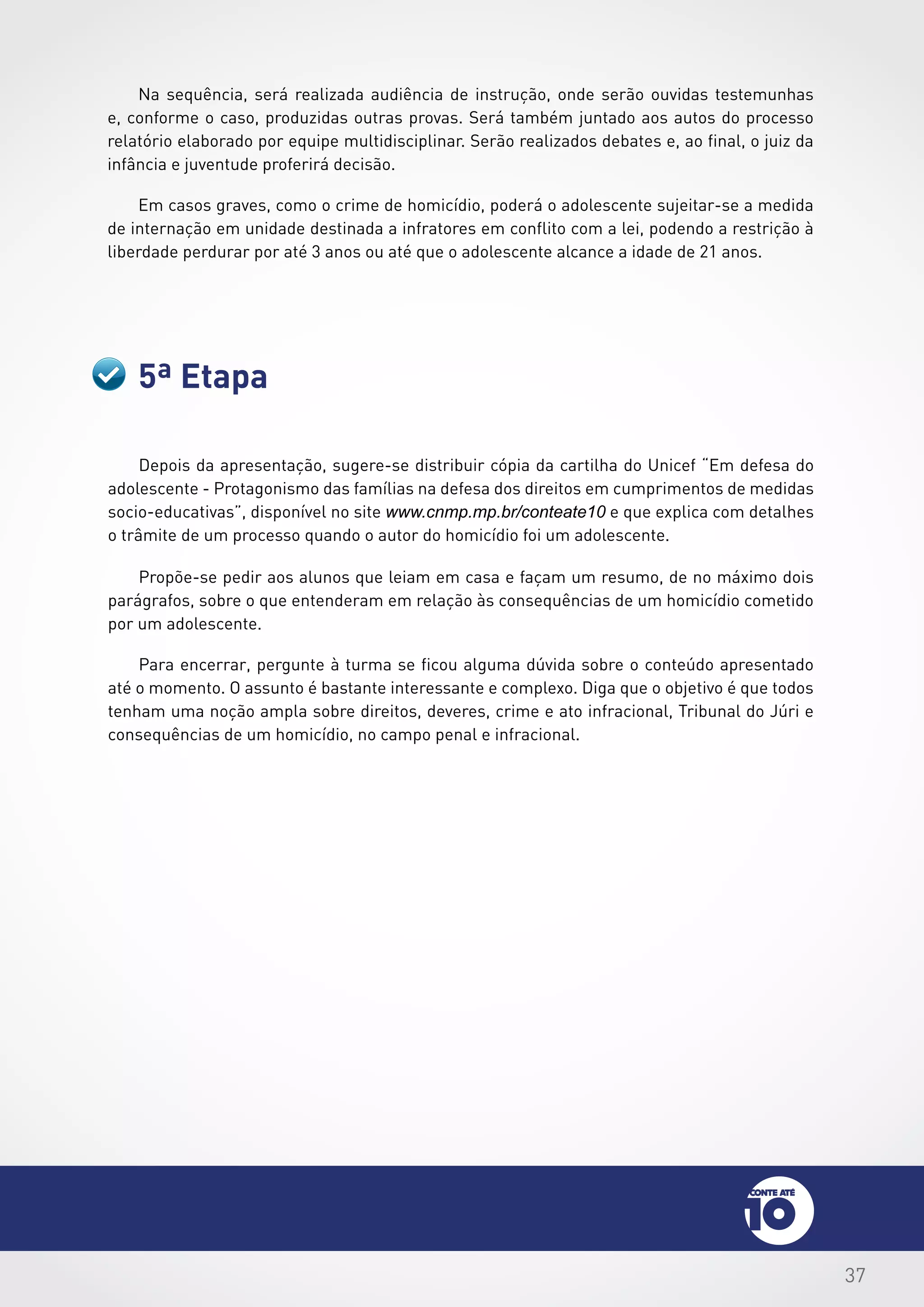 37
5ª Etapa
Depois da apresentação, sugere-se distribuir cópia da cartilha do Unicef “Em defesa do
adolescente - Protagonismo das famílias na defesa dos direitos em cumprimentos de medidas
socio-educativas”, disponível no site www.cnmp.mp.br/conteate10 e que explica com detalhes
o trâmite de um processo quando o autor do homicídio foi um adolescente.
Propõe-se pedir aos alunos que leiam em casa e façam um resumo, de no máximo dois
parágrafos, sobre o que entenderam em relação às consequências de um homicídio cometido
por um adolescente.
Para encerrar, pergunte à turma se ficou alguma dúvida sobre o conteúdo apresentado
até o momento. O assunto é bastante interessante e complexo. Diga que o objetivo é que todos
tenham uma noção ampla sobre direitos, deveres, crime e ato infracional, Tribunal do Júri e
consequências de um homicídio, no campo penal e infracional.
Na sequência, será realizada audiência de instrução, onde serão ouvidas testemunhas
e, conforme o caso, produzidas outras provas. Será também juntado aos autos do processo
relatório elaborado por equipe multidisciplinar. Serão realizados debates e, ao final, o juiz da
infância e juventude proferirá decisão.
Em casos graves, como o crime de homicídio, poderá o adolescente sujeitar-se a medida
de internação em unidade destinada a infratores em conflito com a lei, podendo a restrição à
liberdade perdurar por até 3 anos ou até que o adolescente alcance a idade de 21 anos.
 