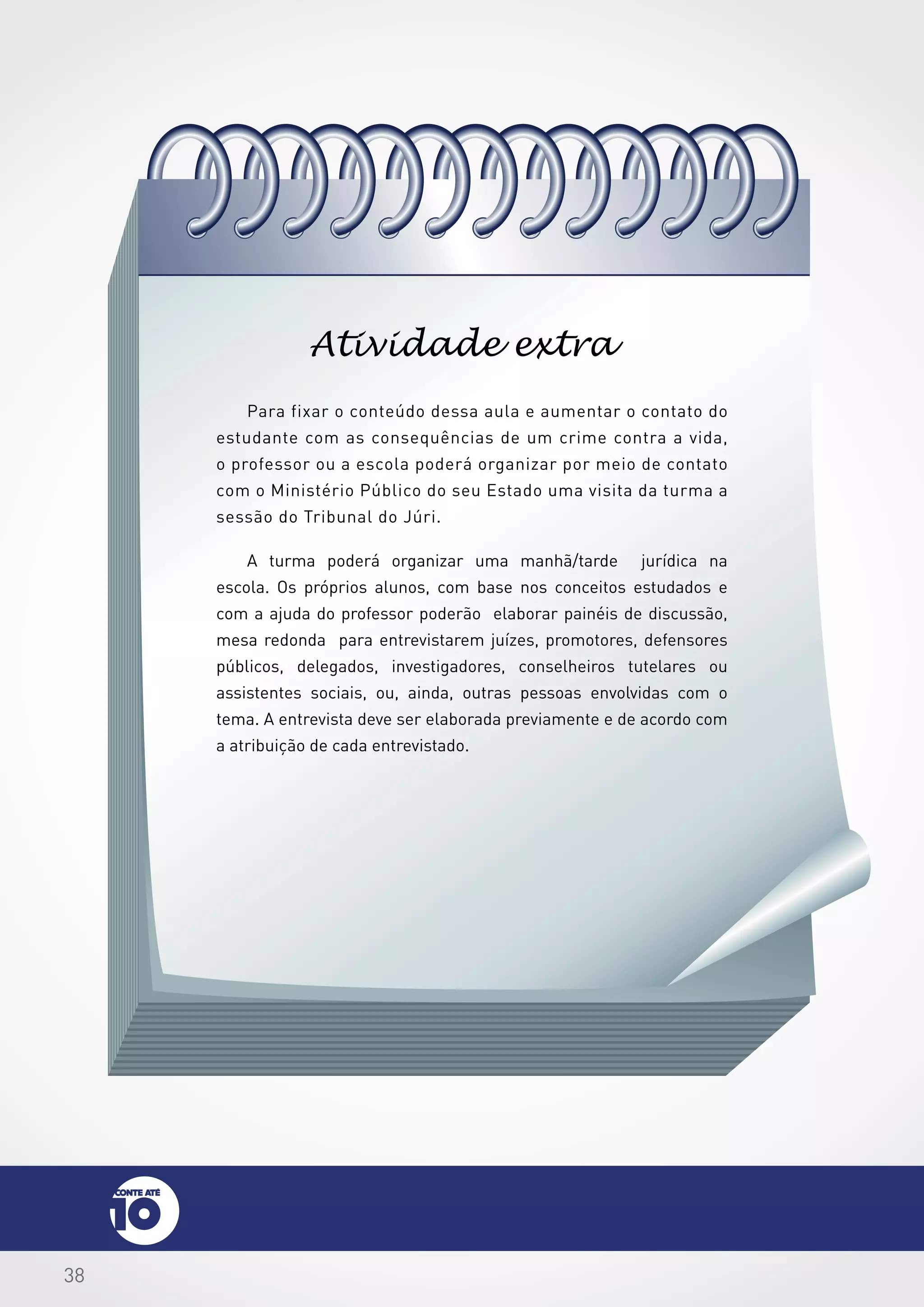 38
Para fixar o conteúdo dessa aula e aumentar o contato do
estudante com as consequências de um crime contra a vida,
o professor ou a escola poderá organizar por meio de contato
com o Ministério Público do seu Estado uma visita da turma a
sessão do Tribunal do Júri.
A turma poderá organizar uma manhã/tarde jurídica na
escola. Os próprios alunos, com base nos conceitos estudados e
com a ajuda do professor poderão elaborar painéis de discussão,
mesa redonda para entrevistarem juízes, promotores, defensores
públicos, delegados, investigadores, conselheiros tutelares ou
assistentes sociais, ou, ainda, outras pessoas envolvidas com o
tema. A entrevista deve ser elaborada previamente e de acordo com
a atribuição de cada entrevistado.
Atividade extra
 