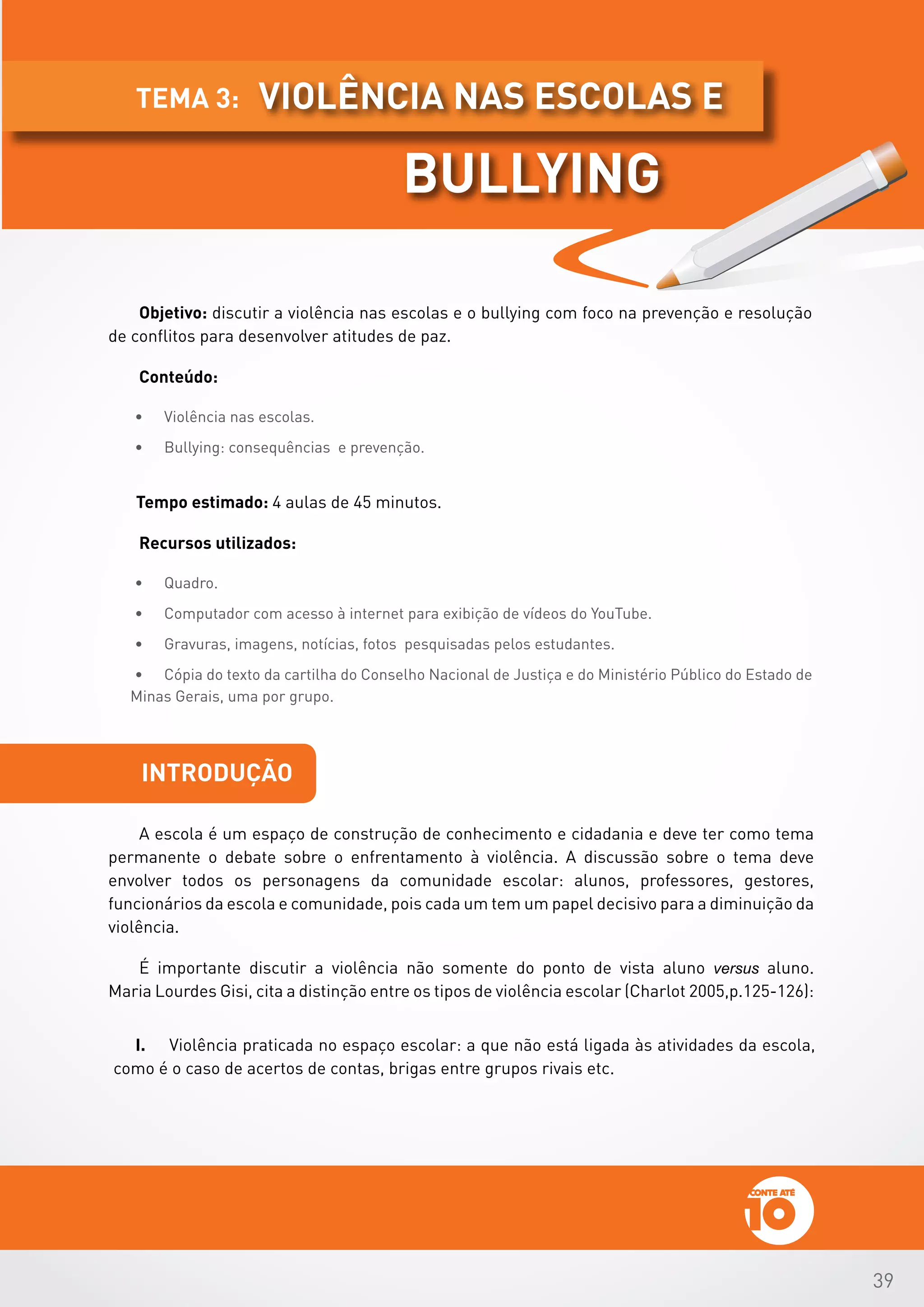 39
Objetivo: discutir a violência nas escolas e o bullying com foco na prevenção e resolução
de conflitos para desenvolver atitudes de paz.
Conteúdo:
•	 Violência nas escolas.
•	 Bullying: consequências e prevenção.
Tempo estimado: 4 aulas de 45 minutos.
Recursos utilizados:
•	 Quadro.
•	 Computador com acesso à internet para exibição de vídeos do YouTube.
•	 Gravuras, imagens, notícias, fotos pesquisadas pelos estudantes.
•	 Cópia do texto da cartilha do Conselho Nacional de Justiça e do Ministério Público do Estado de
Minas Gerais, uma por grupo.
introdução
A escola é um espaço de construção de conhecimento e cidadania e deve ter como tema
permanente o debate sobre o enfrentamento à violência. A discussão sobre o tema deve
envolver todos os personagens da comunidade escolar: alunos, professores, gestores,
funcionários da escola e comunidade, pois cada um tem um papel decisivo para a diminuição da
violência.          	
É importante discutir a violência não somente do ponto de vista aluno versus aluno.
Maria Lourdes Gisi, cita a distinção entre os tipos de violência escolar (Charlot 2005,p.125-126):
I.	 Violência praticada no espaço escolar: a que não está ligada às atividades da escola,
como é o caso de acertos de contas, brigas entre grupos rivais etc.
violência nas escolas etema 3:
bullying
 