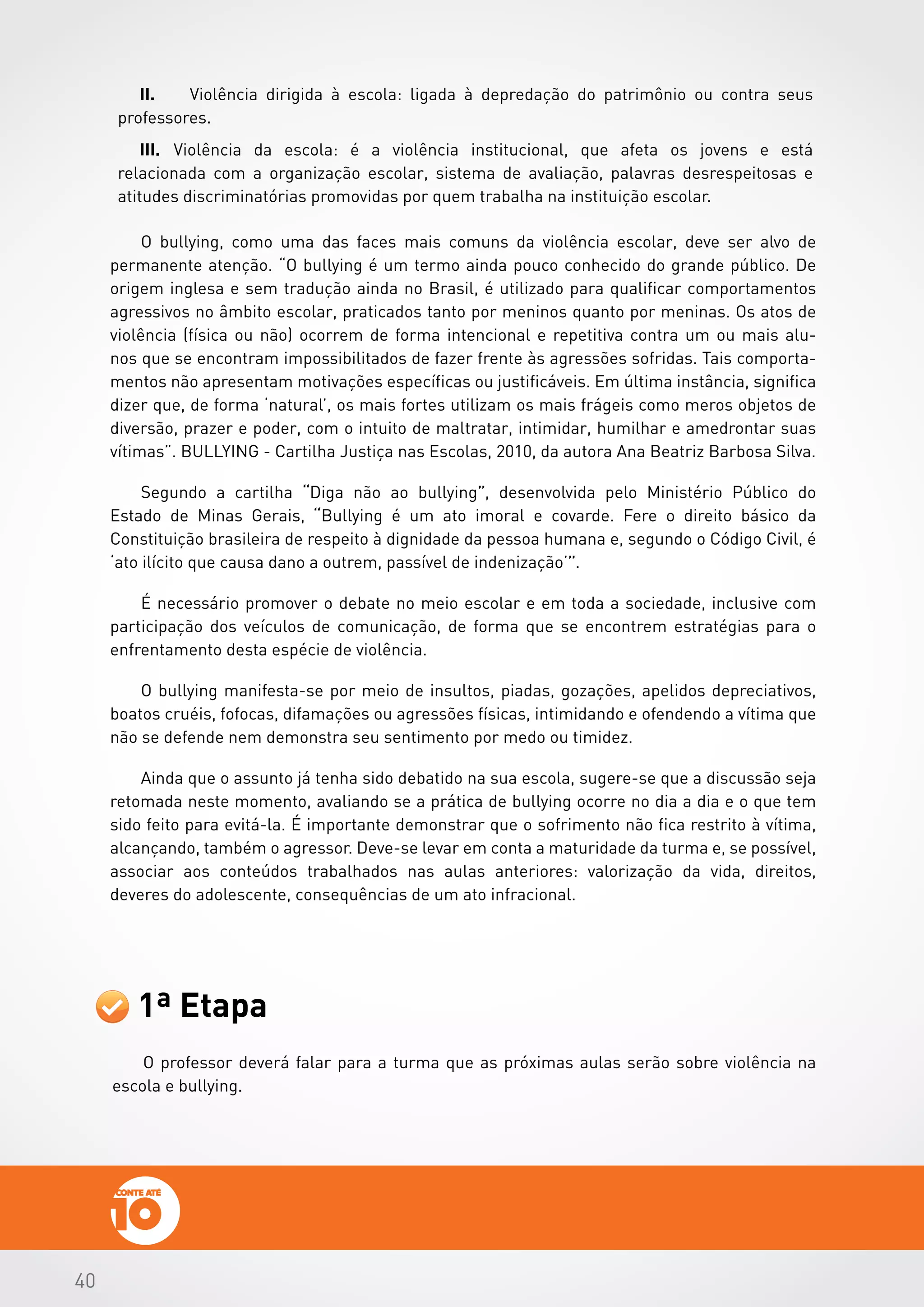 404040
1ª Etapa
O professor deverá falar para a turma que as próximas aulas serão sobre violência na
escola e bullying.
II.	 Violência dirigida à escola: ligada à depredação do patrimônio ou contra seus
professores.
III.	 Violência da escola: é a violência institucional, que afeta os jovens e está
relacionada com a organização escolar, sistema de avaliação, palavras desrespeitosas e  
atitudes discriminatórias promovidas por quem trabalha na instituição escolar.
 