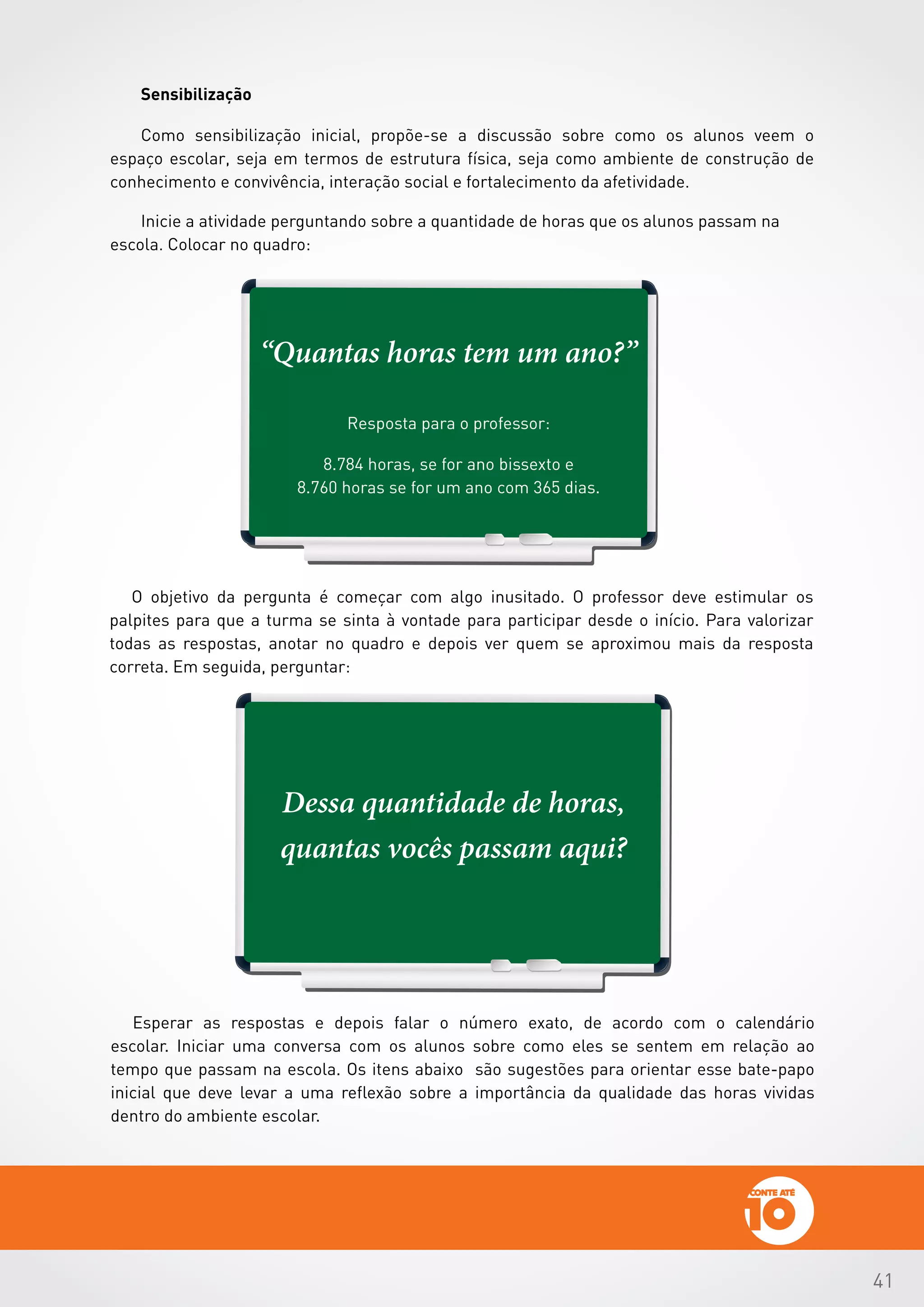 41
Dessa quantidade de horas,
quantas vocês passam aqui?
O objetivo da pergunta é começar com algo inusitado. O professor deve estimular os
palpites para que a turma se sinta à vontade para participar desde o início. Para valorizar
todas as respostas, anotar no quadro e depois ver quem se aproximou mais da resposta
correta. Em seguida, perguntar:
Esperar as respostas e depois falar o número exato, de acordo com o calendário
escolar. Iniciar uma conversa com os alunos sobre como eles se sentem em relação ao
tempo que passam na escola. Os itens abaixo são sugestões para orientar esse bate-papo
inicial que deve levar a uma reflexão sobre a importância da qualidade das horas vividas
dentro do ambiente escolar.
“Quantas horas tem um ano?”
Resposta para o professor:
8.784 horas, se for ano bissexto e
8.760 horas se for um ano com 365 dias.
 
