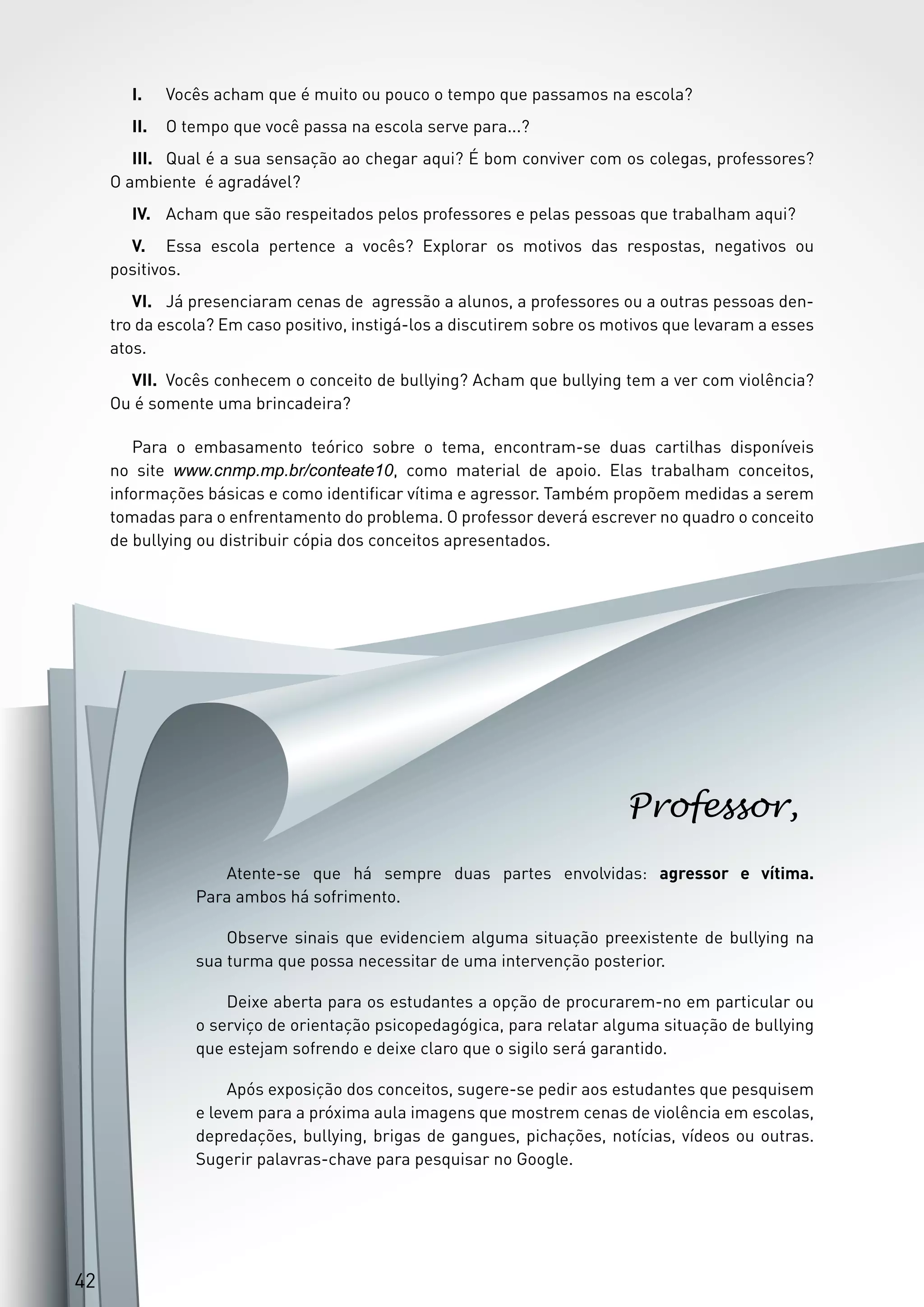 4242
Atente-se que há sempre duas partes envolvidas: agressor e vítima.
Para ambos há sofrimento.
Observe sinais que evidenciem alguma situação preexistente de bullying na
sua turma que possa necessitar de uma intervenção posterior.
Deixe aberta para os estudantes a opção de procurarem-no em particular ou
o serviço de orientação psicopedagógica, para relatar alguma situação de bullying
que estejam sofrendo e deixe claro que o sigilo será garantido.
Após exposição dos conceitos, sugere-se pedir aos estudantes que pesquisem
e levem para a próxima aula imagens que mostrem cenas de violência em escolas,
depredações, bullying, brigas de gangues, pichações, notícias, vídeos ou outras.
Sugerir palavras-chave para pesquisar no Google.
Professor,
42
I.	 Vocês acham que é muito ou pouco o tempo que passamos na escola?
II.	 O tempo que você passa na escola serve para...?
III.	 Qual é a sua sensação ao chegar aqui? É bom conviver com os colegas, professores?
O ambiente é agradável?
IV.	 Acham que são respeitados pelos professores e pelas pessoas que trabalham aqui?
V.	 Essa escola pertence a vocês? Explorar os motivos das respostas, negativos ou
positivos.
VI.	 Já presenciaram cenas de agressão a alunos, a professores ou a outras pessoas den-
tro da escola? Em caso positivo, instigá-los a discutirem sobre os motivos que levaram a esses
atos.
VII.	 Vocês conhecem o conceito de bullying? Acham que bullying tem a ver com violência?
Ou é somente uma brincadeira?
Para o embasamento teórico sobre o tema, encontram-se duas cartilhas disponíveis
no site www.cnmp.mp.br/conteate10, como material de apoio. Elas trabalham conceitos,
informações básicas e como identificar vítima e agressor. Também propõem medidas a serem
tomadas para o enfrentamento do problema. O professor deverá escrever no quadro o conceito
de bullying ou distribuir cópia dos conceitos apresentados.
 