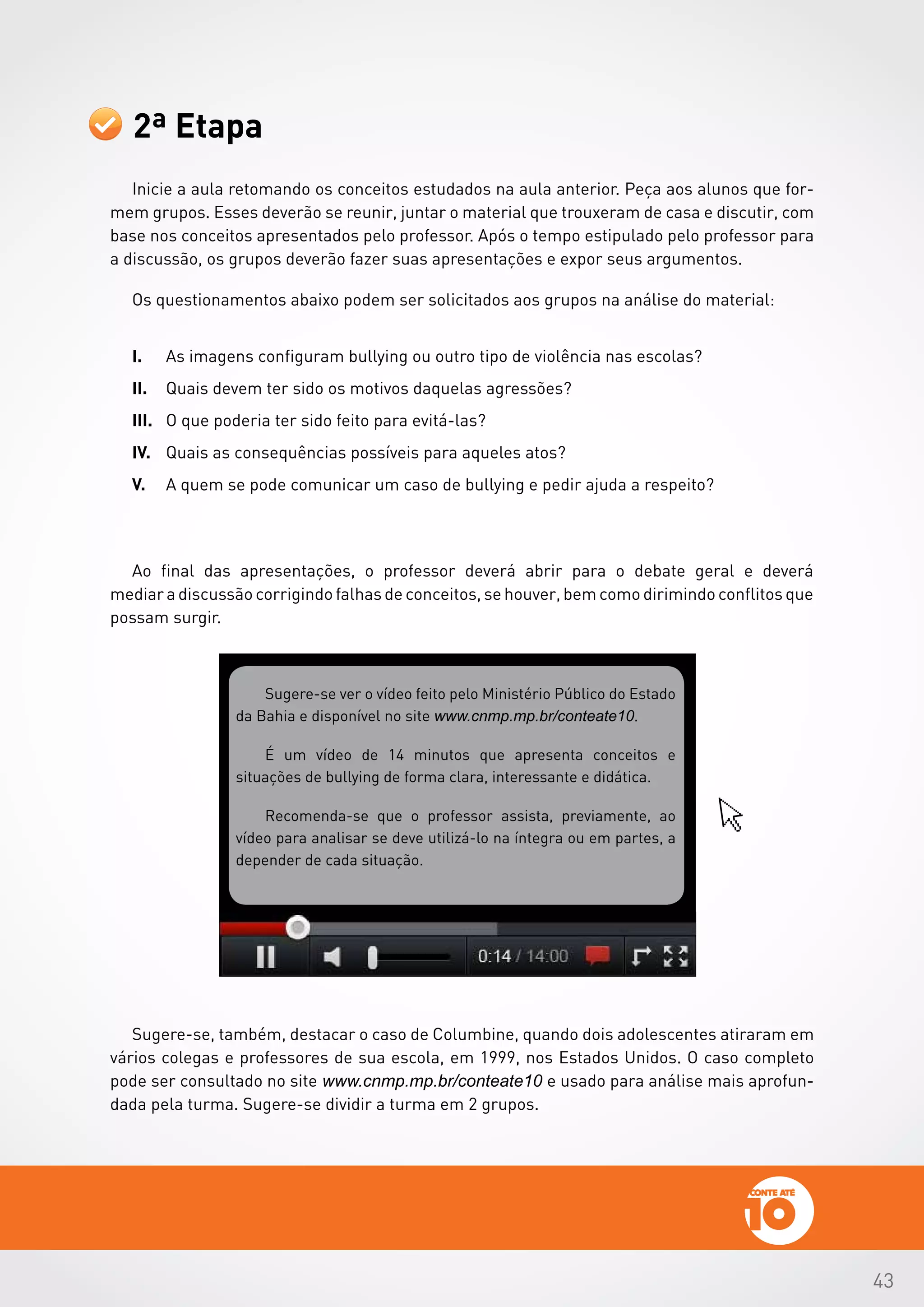 43
2ª Etapa
Inicie a aula retomando os conceitos estudados na aula anterior. Peça aos alunos que for-
mem grupos. Esses deverão se reunir, juntar o material que trouxeram de casa e discutir, com
base nos conceitos apresentados pelo professor. Após o tempo estipulado pelo professor para
a discussão, os grupos deverão fazer suas apresentações e expor seus argumentos.
Os questionamentos abaixo podem ser solicitados aos grupos na análise do material:
I.	 As imagens configuram bullying ou outro tipo de violência nas escolas?
II.	 Quais devem ter sido os motivos daquelas agressões?
III.	 O que poderia ter sido feito para evitá-las?
IV.	 Quais as consequências possíveis para aqueles atos?
V.	 A quem se pode comunicar um caso de bullying e pedir ajuda a respeito?
Ao final das apresentações, o professor deverá abrir para o debate geral e deverá
mediar a discussão corrigindo falhas de conceitos, se houver, bem como dirimindo conflitos que
possam surgir.
Sugere-se ver o vídeo feito pelo Ministério Público do Estado
da Bahia e disponível no site www.cnmp.mp.br/conteate10.
É um vídeo de 14 minutos que apresenta conceitos e
situações de bullying de forma clara, interessante e didática.
Recomenda-se que o professor assista, previamente, ao
vídeo para analisar se deve utilizá-lo na íntegra ou em partes, a
depender de cada situação.
Sugere-se, também, destacar o caso de Columbine, quando dois adolescentes atiraram em
vários colegas e professores de sua escola, em 1999, nos Estados Unidos. O caso completo
pode ser consultado no site www.cnmp.mp.br/conteate10 e usado para análise mais aprofun-
dada pela turma. Sugere-se dividir a turma em 2 grupos.
 