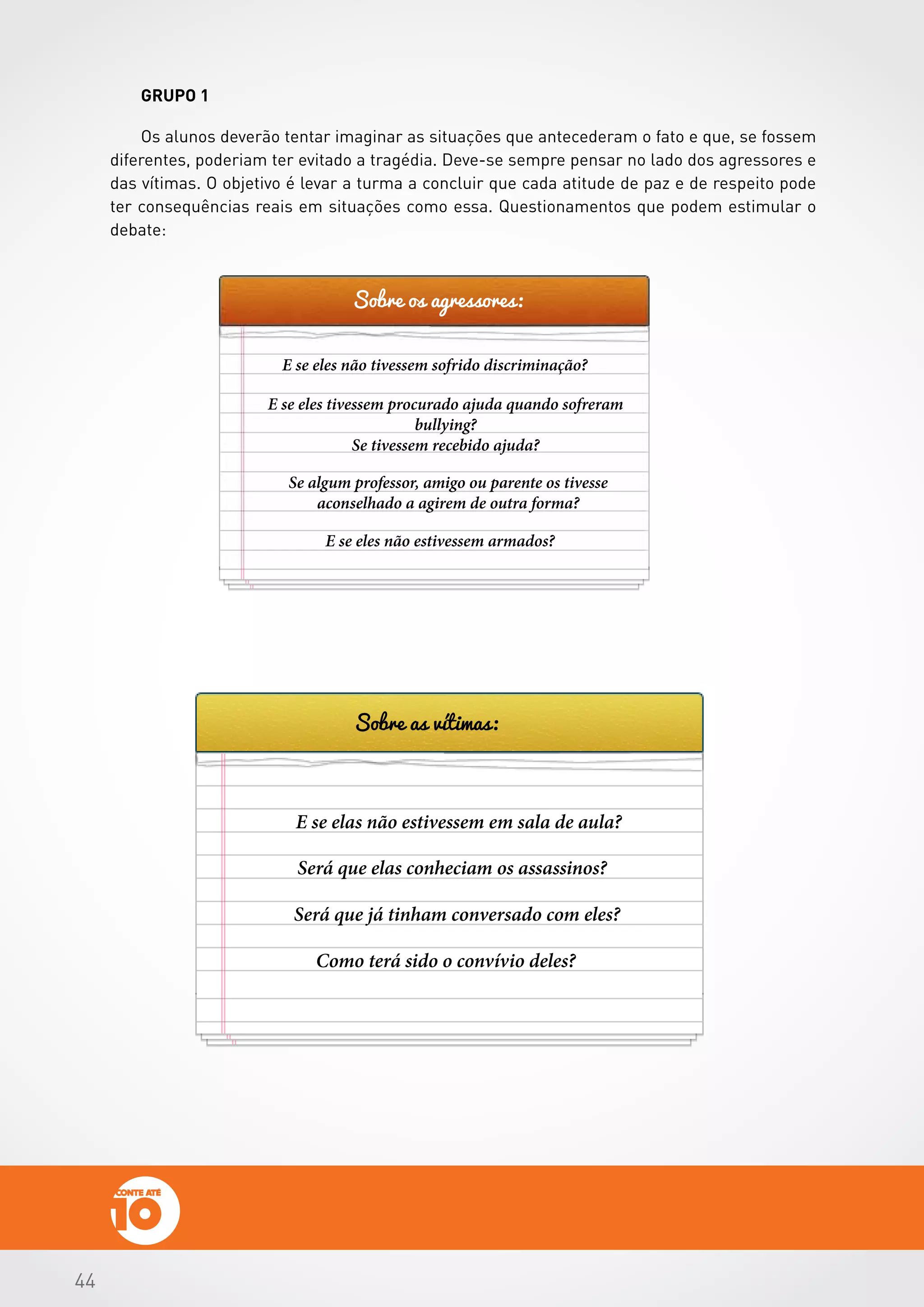 444444
GRUPO 1
Os alunos deverão tentar imaginar as situações que antecederam o fato e que, se fossem
diferentes, poderiam ter evitado a tragédia. Deve-se sempre pensar no lado dos agressores e
das vítimas. O objetivo é levar a turma a concluir que cada atitude de paz e de respeito pode
ter consequências reais em situações como essa. Questionamentos que podem estimular o
debate:
Sobre os agressores:
Sobre as vítimas:
E se eles não tivessem sofrido discriminação?
E se eles tivessem procurado ajuda quando sofreram
bullying?
Se tivessem recebido ajuda?
Se algum professor, amigo ou parente os tivesse
aconselhado a agirem de outra forma?
E se elas não estivessem em sala de aula?
Será que elas conheciam os assassinos?
Será que já tinham conversado com eles?
Como terá sido o convívio deles?
E se eles não estivessem armados?
 