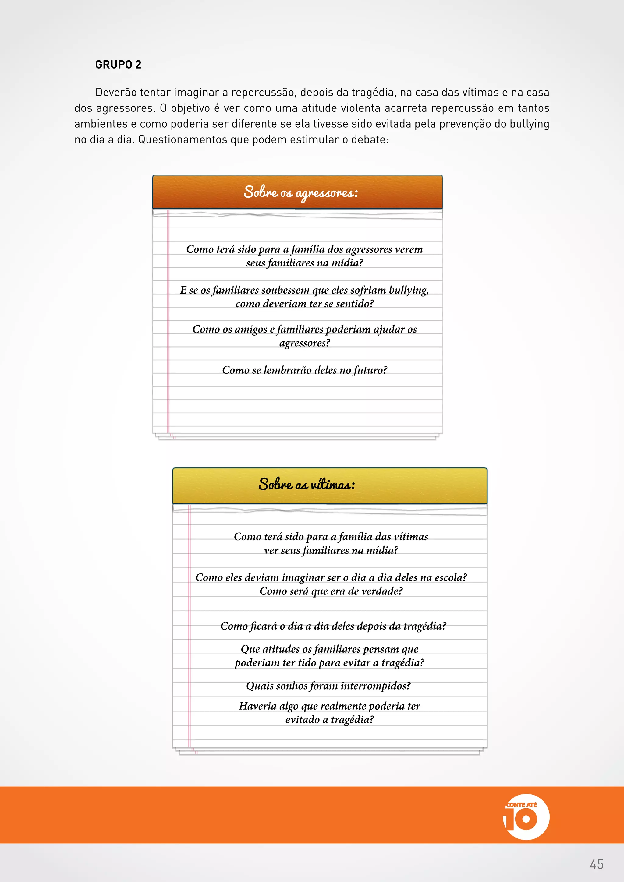 45
GRUPO 2
Deverão tentar imaginar a repercussão, depois da tragédia, na casa das vítimas e na casa
dos agressores. O objetivo é ver como uma atitude violenta acarreta repercussão em tantos
ambientes e como poderia ser diferente se ela tivesse sido evitada pela prevenção do bullying
no dia a dia. Questionamentos que podem estimular o debate:
Sobre os agressores:
Sobre as vítimas:
Como terá sido para a família dos agressores verem
seus familiares na mídia?
E se os familiares soubessem que eles sofriam bullying,
como deveriam ter se sentido?
Como os amigos e familiares poderiam ajudar os
agressores?
Como se lembrarão deles no futuro?
Como terá sido para a família das vítimas
ver seus familiares na mídia?
Como eles deviam imaginar ser o dia a dia deles na escola?
Como será que era de verdade?
Como ficará o dia a dia deles depois da tragédia?
Quais sonhos foram interrompidos?
Que atitudes os familiares pensam que
poderiam ter tido para evitar a tragédia?
Haveria algo que realmente poderia ter
evitado a tragédia?
 