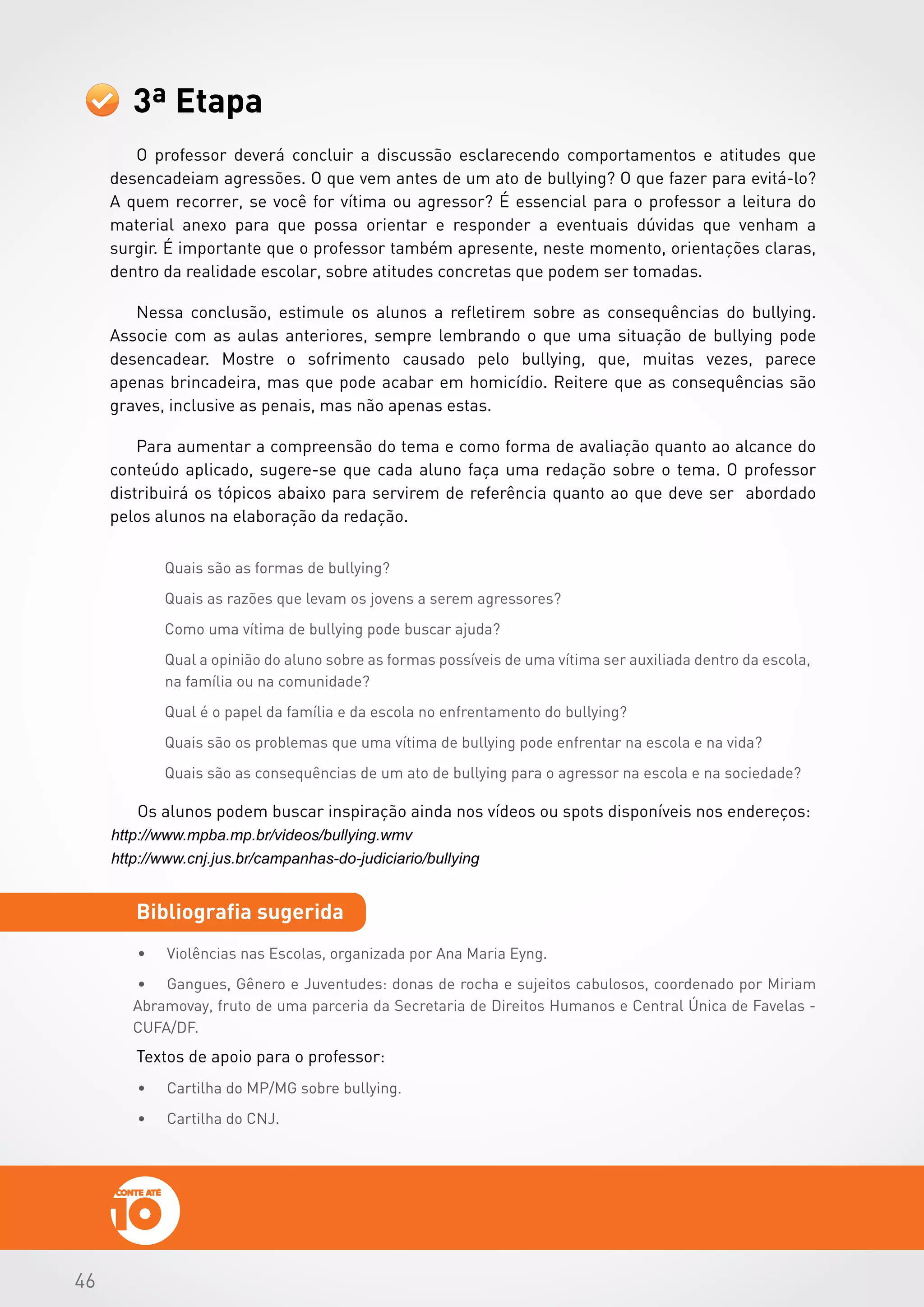 464646
Textos de apoio para o professor:
3ª Etapa
Bibliografia sugerida
•	 Violências nas Escolas, organizada por Ana Maria Eyng.
•	 Gangues, Gênero e Juventudes: donas de rocha e sujeitos cabulosos, coordenado por Miriam
Abramovay, fruto de uma parceria da Secretaria de Direitos Humanos e Central Única de Favelas -
CUFA/DF.
O professor deverá concluir a discussão esclarecendo comportamentos e atitudes que
desencadeiam agressões. O que vem antes de um ato de bullying? O que fazer para evitá-lo?
A quem recorrer, se você for vítima ou agressor? É essencial para o professor a leitura do
material anexo para que possa orientar e responder a eventuais dúvidas que venham a
surgir. É importante que o professor também apresente, neste momento, orientações claras,
dentro da realidade escolar, sobre atitudes concretas que podem ser tomadas.
Nessa conclusão, estimule os alunos a refletirem sobre as consequências do bullying.
Associe com as aulas anteriores, sempre lembrando o que uma situação de bullying pode
desencadear. Mostre o sofrimento causado pelo bullying, que, muitas vezes, parece
apenas brincadeira, mas que pode acabar em homicídio. Reitere que as consequências são
graves, inclusive as penais, mas não apenas estas.
Para aumentar a compreensão do tema e como forma de avaliação quanto ao alcance do
conteúdo aplicado, sugere-se que cada aluno faça uma redação sobre o tema. O professor
distribuirá os tópicos abaixo para servirem de referência quanto ao que deve ser abordado
pelos alunos na elaboração da redação.
Os alunos podem buscar inspiração ainda nos vídeos ou spots disponíveis nos endereços:
http://www.mpba.mp.br/videos/bullying.wmv
http://www.cnj.jus.br/campanhas-do-judiciario/bullying
•	 Cartilha do MP/MG sobre bullying.
•	 Cartilha do CNJ.
 
