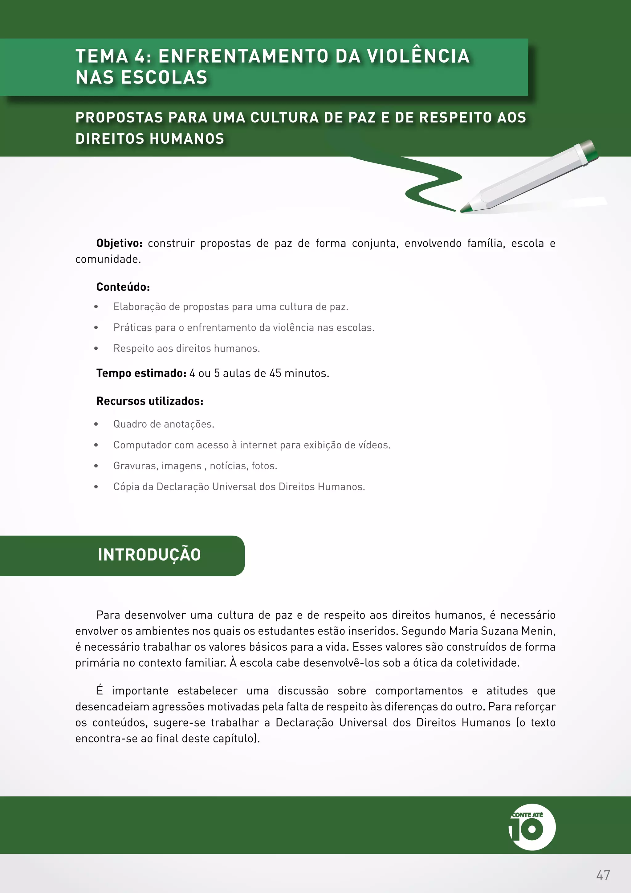 47
introdução
Para desenvolver uma cultura de paz e de respeito aos direitos humanos, é necessário
envolver os ambientes nos quais os estudantes estão inseridos. Segundo Maria Suzana Menin,
é necessário trabalhar os valores básicos para a vida. Esses valores são construídos de forma
primária no contexto familiar. À escola cabe desenvolvê-los sob a ótica da coletividade.
É importante estabelecer uma discussão sobre comportamentos e atitudes que
desencadeiam agressões motivadas pela falta de respeito às diferenças do outro. Para reforçar
os conteúdos, sugere-se trabalhar a Declaração Universal dos Direitos Humanos (o texto
encontra-se ao final deste capítulo).
Objetivo: construir propostas de paz de forma conjunta, envolvendo família, escola e
comunidade.
Conteúdo:
•	 Elaboração de propostas para uma cultura de paz.
•	 Práticas para o enfrentamento da violência nas escolas.
•	 Respeito aos direitos humanos.
Tempo estimado: 4 ou 5 aulas de 45 minutos.
Recursos utilizados:
•	 Quadro de anotações.
•	 Computador com acesso à internet para exibição de vídeos.
•	 Gravuras, imagens , notícias, fotos.
•	 Cópia da Declaração Universal dos Direitos Humanos.
tema 4: enfrentamento da violência
nas escolas
Propostas para uma cultura de paz e de respeito aos
Direitos Humanos
 