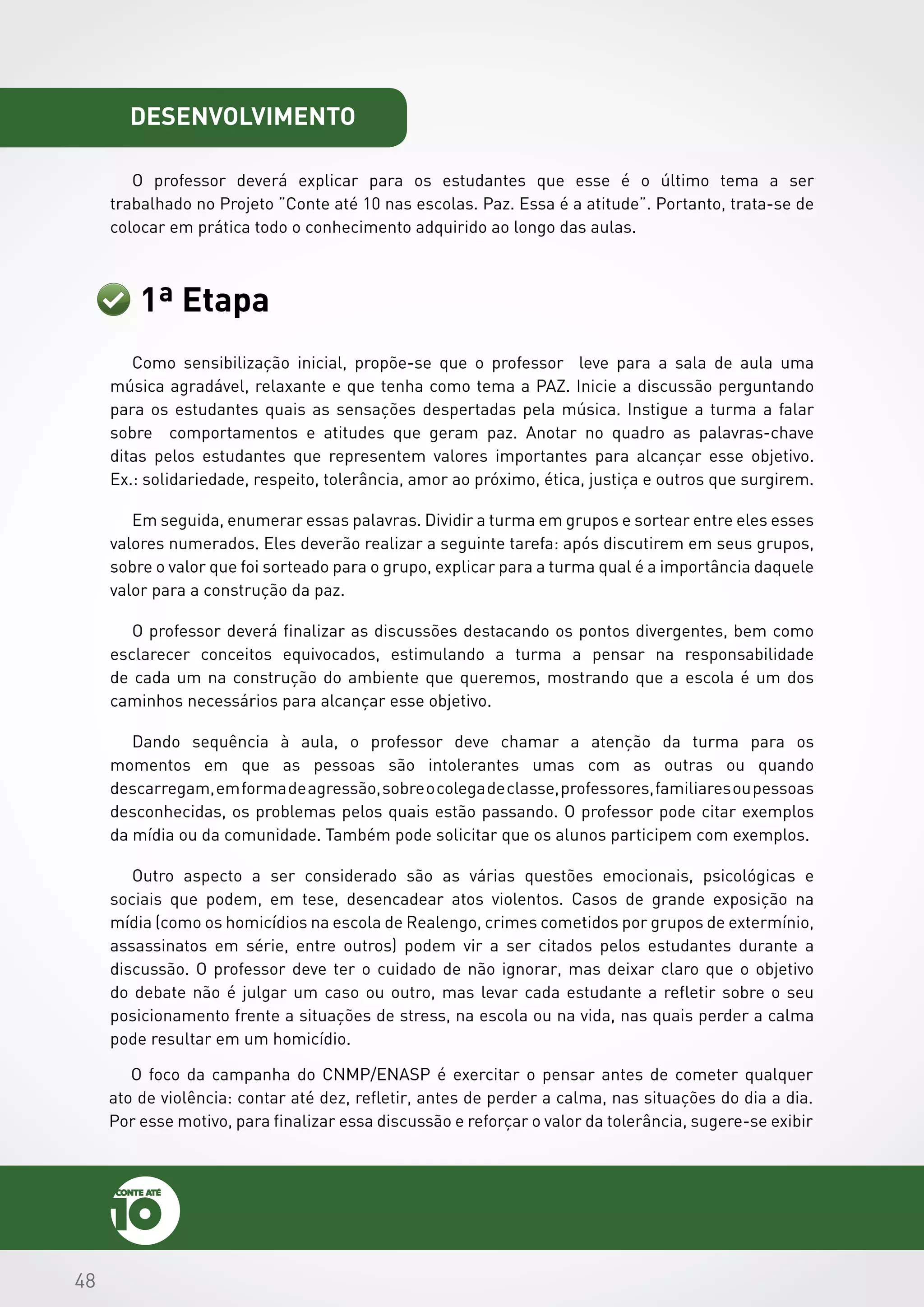 484848
desenvolvimento
O professor deverá explicar para os estudantes que esse é o último tema a ser
trabalhado no Projeto ”Conte até 10 nas escolas. Paz. Essa é a atitude”. Portanto, trata-se de
colocar em prática todo o conhecimento adquirido ao longo das aulas.
1ª Etapa
Como sensibilização inicial, propõe-se que o professor leve para a sala de aula uma
música agradável, relaxante e que tenha como tema a PAZ. Inicie a discussão perguntando
para os estudantes quais as sensações despertadas pela música. Instigue a turma a falar
sobre comportamentos e atitudes que geram paz. Anotar no quadro as palavras-chave
ditas pelos estudantes que representem valores importantes para alcançar esse objetivo.
Ex.: solidariedade, respeito, tolerância, amor ao próximo, ética, justiça e outros que surgirem.
Em seguida, enumerar essas palavras. Dividir a turma em grupos e sortear entre eles esses
valores numerados. Eles deverão realizar a seguinte tarefa: após discutirem em seus grupos,
sobre o valor que foi sorteado para o grupo, explicar para a turma qual é a importância daquele
valor para a construção da paz.
O professor deverá finalizar as discussões destacando os pontos divergentes, bem como
esclarecer conceitos equivocados, estimulando a turma a pensar na responsabilidade
de cada um na construção do ambiente que queremos, mostrando que a escola é um dos
caminhos necessários para alcançar esse objetivo.
Dando sequência à aula, o professor deve chamar a atenção da turma para os
momentos em que as pessoas são intolerantes umas com as outras ou quando
descarregam,emformadeagressão,sobreocolegadeclasse,professores,familiaresoupessoas
desconhecidas, os problemas pelos quais estão passando. O professor pode citar exemplos
da mídia ou da comunidade. Também pode solicitar que os alunos participem com exemplos.
Outro aspecto a ser considerado são as várias questões emocionais, psicológicas e
sociais que podem, em tese, desencadear atos violentos. Casos de grande exposição na
mídia (como os homicídios na escola de Realengo, crimes cometidos por grupos de extermínio,
assassinatos em série, entre outros) podem vir a ser citados pelos estudantes durante a
discussão. O professor deve ter o cuidado de não ignorar, mas deixar claro que o objetivo
do debate não é julgar um caso ou outro, mas levar cada estudante a refletir sobre o seu
posicionamento frente a situações de stress, na escola ou na vida, nas quais perder a calma
pode resultar em um homicídio.
O foco da campanha do CNMP/ENASP é exercitar o pensar antes de cometer qualquer
ato de violência: contar até dez, refletir, antes de perder a calma, nas situações do dia a dia.
Por esse motivo, para finalizar essa discussão e reforçar o valor da tolerância, sugere-se exibir
 