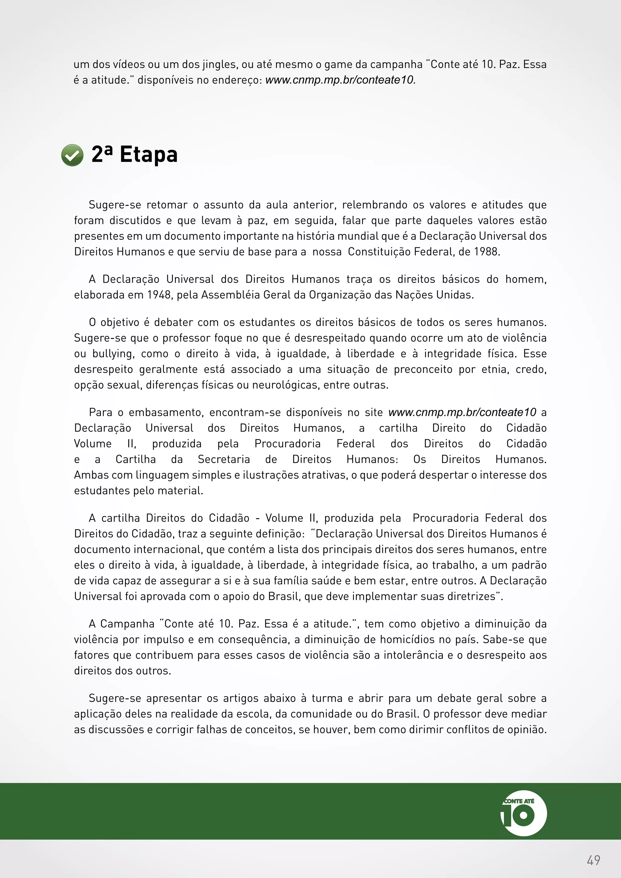 49
2ª Etapa
Sugere-se retomar o assunto da aula anterior, relembrando os valores e atitudes que
foram discutidos e que levam à paz, em seguida, falar que parte daqueles valores estão
presentes em um documento importante na história mundial que é a Declaração Universal dos
Direitos Humanos e que serviu de base para a nossa Constituição Federal, de 1988.
A Declaração Universal dos Direitos Humanos traça os direitos básicos do homem,
elaborada em 1948, pela Assembléia Geral da Organização das Nações Unidas.
O objetivo é debater com os estudantes os direitos básicos de todos os seres humanos.
Sugere-se que o professor foque no que é desrespeitado quando ocorre um ato de violência
ou bullying, como o direito à vida, à igualdade, à liberdade e à integridade física. Esse
desrespeito geralmente está associado a uma situação de preconceito por etnia, credo,
opção sexual, diferenças físicas ou neurológicas, entre outras.
Para o embasamento, encontram-se disponíveis no site www.cnmp.mp.br/conteate10 a
Declaração Universal dos Direitos Humanos, a cartilha Direito do Cidadão
Volume II, produzida pela Procuradoria Federal dos Direitos do Cidadão
e a Cartilha da Secretaria de Direitos Humanos: Os Direitos Humanos.
Ambas com linguagem simples e ilustrações atrativas, o que poderá despertar o interesse dos
estudantes pelo material.
A cartilha Direitos do Cidadão - Volume II, produzida pela Procuradoria Federal dos
Direitos do Cidadão, traz a seguinte definição: “Declaração Universal dos Direitos Humanos é
documento internacional, que contém a lista dos principais direitos dos seres humanos, entre
eles o direito à vida, à igualdade, à liberdade, à integridade física, ao trabalho, a um padrão
de vida capaz de assegurar a si e à sua família saúde e bem estar, entre outros. A Declaração
Universal foi aprovada com o apoio do Brasil, que deve implementar suas diretrizes”.
A Campanha “Conte até 10. Paz. Essa é a atitude.”, tem como objetivo a diminuição da
violência por impulso e em consequência, a diminuição de homicídios no país. Sabe-se que
fatores que contribuem para esses casos de violência são a intolerância e o desrespeito aos
direitos dos outros.
Sugere-se apresentar os artigos abaixo à turma e abrir para um debate geral sobre a
aplicação deles na realidade da escola, da comunidade ou do Brasil. O professor deve mediar
as discussões e corrigir falhas de conceitos, se houver, bem como dirimir conflitos de opinião.
um dos vídeos ou um dos jingles, ou até mesmo o game da campanha “Conte até 10. Paz. Essa
é a atitude.” disponíveis no endereço: www.cnmp.mp.br/conteate10.
 