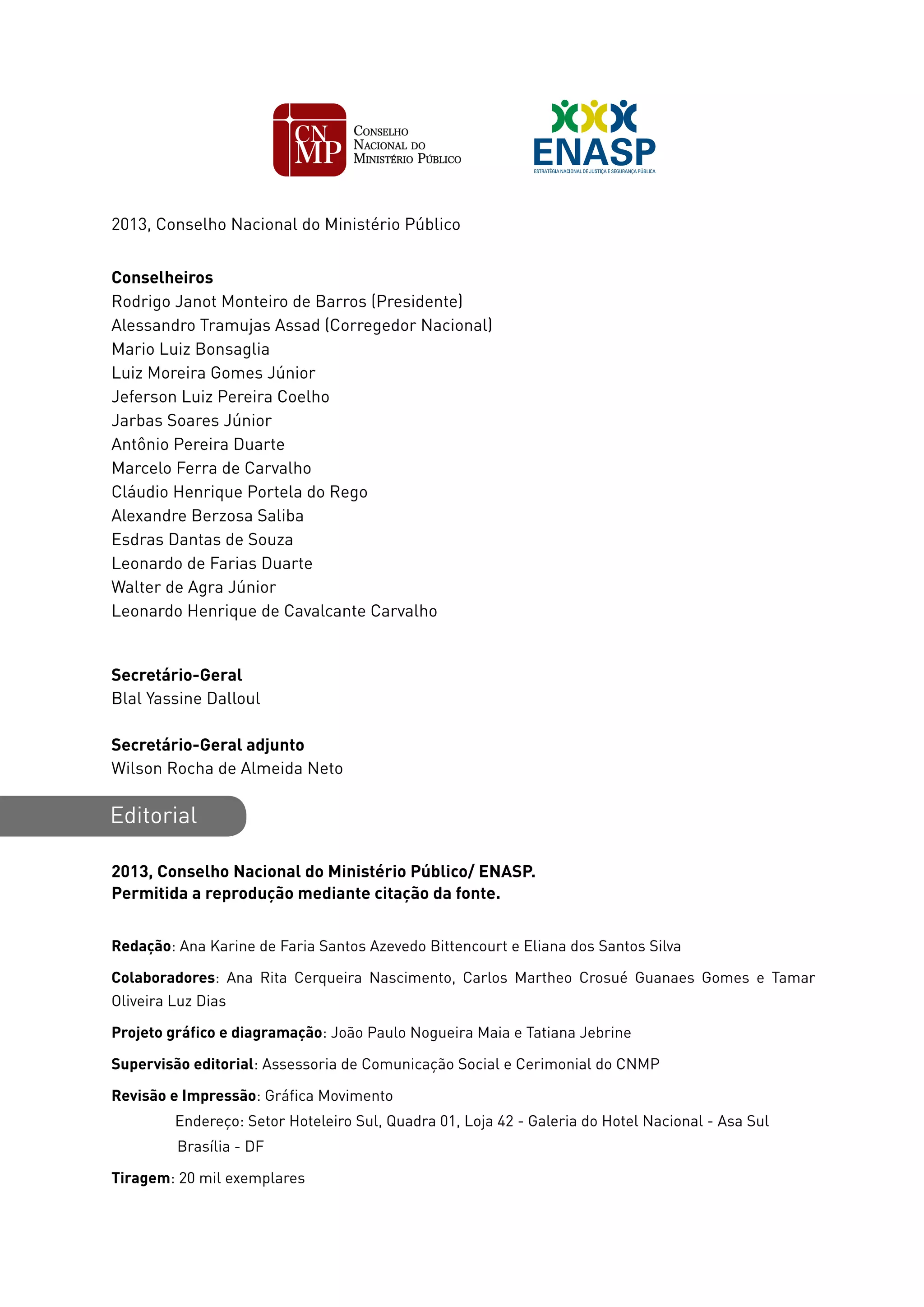 2013, Conselho Nacional do Ministério Público
Conselheiros
Rodrigo Janot Monteiro de Barros (Presidente)
Alessandro Tramujas Assad (Corregedor Nacional)
Mario Luiz Bonsaglia
Luiz Moreira Gomes Júnior
Jeferson Luiz Pereira Coelho
Jarbas Soares Júnior
Antônio Pereira Duarte
Marcelo Ferra de Carvalho
Cláudio Henrique Portela do Rego
Alexandre Berzosa Saliba
Esdras Dantas de Souza
Leonardo de Farias Duarte
Walter de Agra Júnior
Leonardo Henrique de Cavalcante Carvalho
Secretário-Geral
Blal Yassine Dalloul
Secretário-Geral adjunto
Wilson Rocha de Almeida Neto
Editorial
2013, Conselho Nacional do Ministério Público/ ENASP.
Permitida a reprodução mediante citação da fonte.
Redação: Ana Karine de Faria Santos Azevedo Bittencourt e Eliana dos Santos Silva
Colaboradores: Ana Rita Cerqueira Nascimento, Carlos Martheo Crosué Guanaes Gomes e Tamar
Oliveira Luz Dias
Projeto gráfico e diagramação: João Paulo Nogueira Maia e Tatiana Jebrine
Supervisão editorial: Assessoria de Comunicação Social e Cerimonial do CNMP
Revisão e Impressão: Gráfica Movimento
	 Endereço: Setor Hoteleiro Sul, Quadra 01, Loja 42 - Galeria do Hotel Nacional - Asa Sul
Brasília - DF
Tiragem: 20 mil exemplares
 