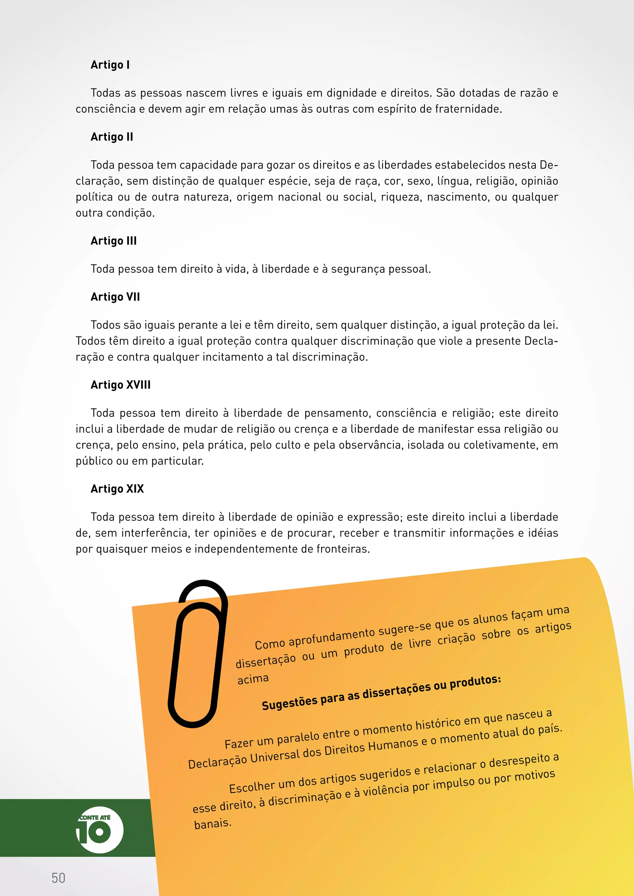505050
Artigo I
Todas as pessoas nascem livres e iguais em dignidade e direitos. São dotadas de razão e
consciência e devem agir em relação umas às outras com espírito de fraternidade.
Artigo II
Toda pessoa tem capacidade para gozar os direitos e as liberdades estabelecidos nesta De-
claração, sem distinção de qualquer espécie, seja de raça, cor, sexo, língua, religião, opinião
política ou de outra natureza, origem nacional ou social, riqueza, nascimento, ou qualquer
outra condição.
Artigo III
Toda pessoa tem direito à vida, à liberdade e à segurança pessoal.
Artigo VII
Todos são iguais perante a lei e têm direito, sem qualquer distinção, a igual proteção da lei.
Todos têm direito a igual proteção contra qualquer discriminação que viole a presente Decla-
ração e contra qualquer incitamento a tal discriminação.
Artigo XVIII
Toda pessoa tem direito à liberdade de pensamento, consciência e religião; este direito
inclui a liberdade de mudar de religião ou crença e a liberdade de manifestar essa religião ou
crença, pelo ensino, pela prática, pelo culto e pela observância, isolada ou coletivamente, em
público ou em particular.
Artigo XIX
Toda pessoa tem direito à liberdade de opinião e expressão; este direito inclui a liberdade
de, sem interferência, ter opiniões e de procurar, receber e transmitir informações e idéias
por quaisquer meios e independentemente de fronteiras.
Como aprofundamento sugere-se que os alunos façam uma
dissertação ou um produto de livre criação sobre os artigos
acima
Sugestões para as dissertações ou produtos:
	 Fazer um paralelo entre o momento histórico em que nasceu a
Declaração Universal dos Direitos Humanos e o momento atual do país.
	 Escolher um dos artigos sugeridos e relacionar o desrespeito a
esse direito, à discriminação e à violência por impulso ou por motivos
banais.
 