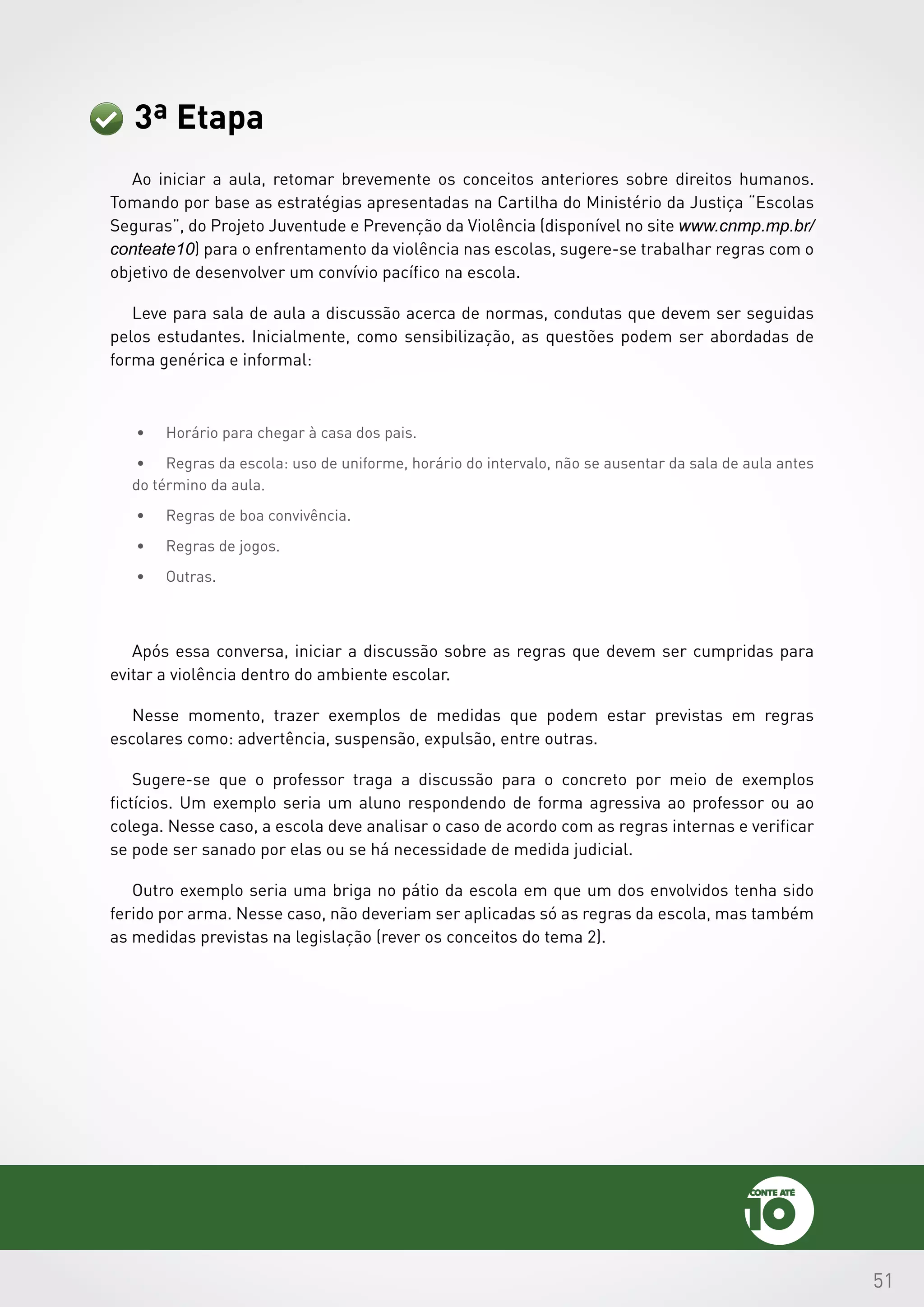 51
3ª Etapa
Ao iniciar a aula, retomar brevemente os conceitos anteriores sobre direitos humanos.
Tomando por base as estratégias apresentadas na Cartilha do Ministério da Justiça “Escolas
Seguras”, do Projeto Juventude e Prevenção da Violência (disponível no site www.cnmp.mp.br/
conteate10) para o enfrentamento da violência nas escolas, sugere-se trabalhar regras com o
objetivo de desenvolver um convívio pacífico na escola.
Leve para sala de aula a discussão acerca de normas, condutas que devem ser seguidas
pelos estudantes. Inicialmente, como sensibilização, as questões podem ser abordadas de
forma genérica e informal:
•	 Horário para chegar à casa dos pais.
•	 Regras da escola: uso de uniforme, horário do intervalo, não se ausentar da sala de aula antes
do término da aula.
•	 Regras de boa convivência.
•	 Regras de jogos.
•	 Outras.
Após essa conversa, iniciar a discussão sobre as regras que devem ser cumpridas para
evitar a violência dentro do ambiente escolar.
Nesse momento, trazer exemplos de medidas que podem estar previstas em regras
escolares como: advertência, suspensão, expulsão, entre outras.
Sugere-se que o professor traga a discussão para o concreto por meio de exemplos
fictícios. Um exemplo seria um aluno respondendo de forma agressiva ao professor ou ao
colega. Nesse caso, a escola deve analisar o caso de acordo com as regras internas e verificar
se pode ser sanado por elas ou se há necessidade de medida judicial.
Outro exemplo seria uma briga no pátio da escola em que um dos envolvidos tenha sido
ferido por arma. Nesse caso, não deveriam ser aplicadas só as regras da escola, mas também
as medidas previstas na legislação (rever os conceitos do tema 2).
 