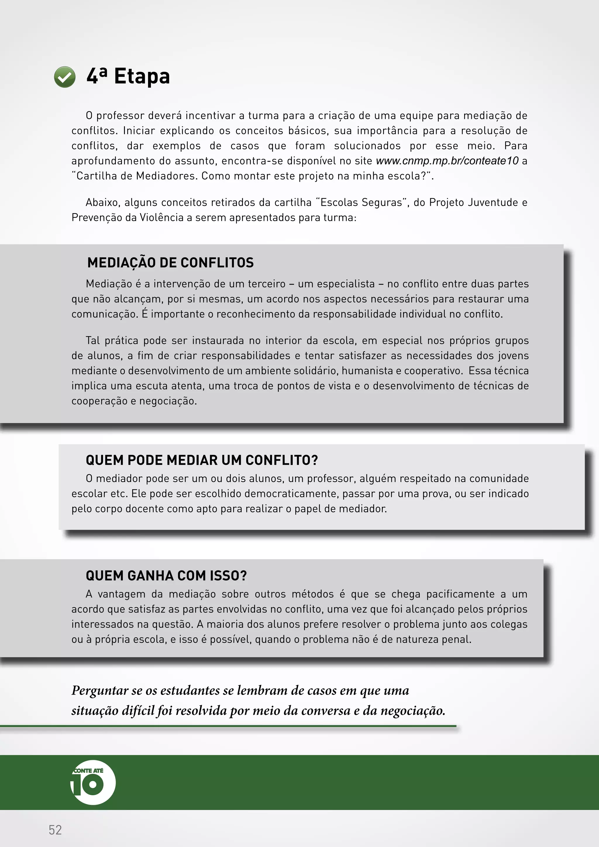 525252
4ª Etapa
O professor deverá incentivar a turma para a criação de uma equipe para mediação de
conflitos. Iniciar explicando os conceitos básicos, sua importância para a resolução de
conflitos, dar exemplos de casos que foram solucionados por esse meio. Para
aprofundamento do assunto, encontra-se disponível no site www.cnmp.mp.br/conteate10 a
“Cartilha de Mediadores. Como montar este projeto na minha escola?”.
Abaixo, alguns conceitos retirados da cartilha “Escolas Seguras”, do Projeto Juventude e
Prevenção da Violência a serem apresentados para turma:
Mediação de conflitos
Quem pode mediar um conflito?
Quem ganha com isso?
Mediação é a intervenção de um terceiro – um especialista – no conflito entre duas partes
que não alcançam, por si mesmas, um acordo nos aspectos necessários para restaurar uma
comunicação. É importante o reconhecimento da responsabilidade individual no conflito.
Tal prática pode ser instaurada no interior da escola, em especial nos próprios grupos
de alunos, a fim de criar responsabilidades e tentar satisfazer as necessidades dos jovens
mediante o desenvolvimento de um ambiente solidário, humanista e cooperativo. Essa técnica
implica uma escuta atenta, uma troca de pontos de vista e o desenvolvimento de técnicas de
cooperação e negociação.
O mediador pode ser um ou dois alunos, um professor, alguém respeitado na comunidade
escolar etc. Ele pode ser escolhido democraticamente, passar por uma prova, ou ser indicado
pelo corpo docente como apto para realizar o papel de mediador.
Perguntar se os estudantes se lembram de casos em que uma
situação difícil foi resolvida por meio da conversa e da negociação.
A vantagem da mediação sobre outros métodos é que se chega pacificamente a um
acordo que satisfaz as partes envolvidas no conflito, uma vez que foi alcançado pelos próprios
interessados na questão. A maioria dos alunos prefere resolver o problema junto aos colegas
ou à própria escola, e isso é possível, quando o problema não é de natureza penal.
 
