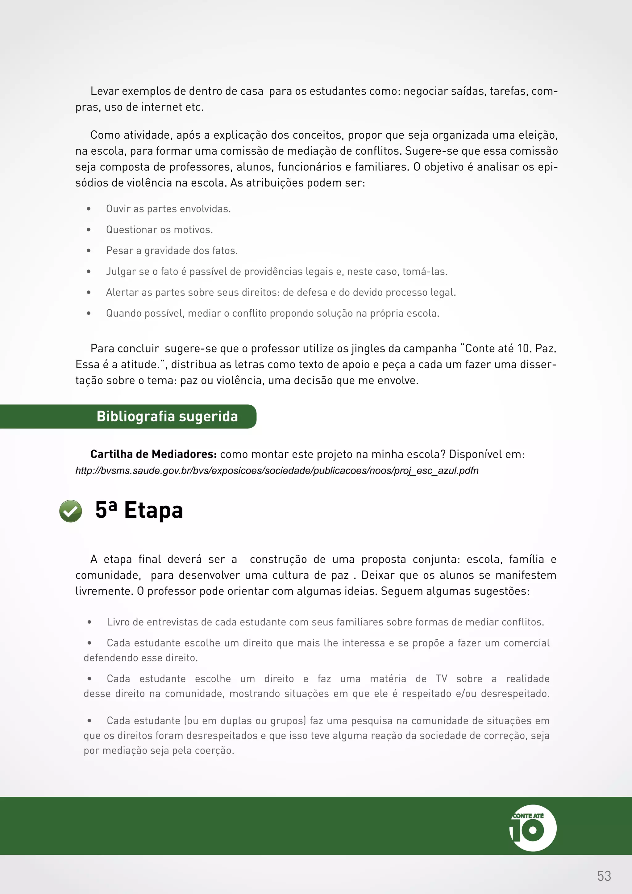 53
Levar exemplos de dentro de casa para os estudantes como: negociar saídas, tarefas, com-
pras, uso de internet etc.
Como atividade, após a explicação dos conceitos, propor que seja organizada uma eleição,
na escola, para formar uma comissão de mediação de conflitos. Sugere-se que essa comissão
seja composta de professores, alunos, funcionários e familiares. O objetivo é analisar os epi-
sódios de violência na escola. As atribuições podem ser:
•	 Ouvir as partes envolvidas.
•	 Questionar os motivos.
•	 Pesar a gravidade dos fatos.
•	 Julgar se o fato é passível de providências legais e, neste caso, tomá-las.
•	 Alertar as partes sobre seus direitos: de defesa e do devido processo legal.
•	 Quando possível, mediar o conflito propondo solução na própria escola.
Para concluir sugere-se que o professor utilize os jingles da campanha “Conte até 10. Paz.
Essa é a atitude.”, distribua as letras como texto de apoio e peça a cada um fazer uma disser-
tação sobre o tema: paz ou violência, uma decisão que me envolve.
Bibliografia sugerida
Cartilha de Mediadores: como montar este projeto na minha escola? Disponível em:
http://bvsms.saude.gov.br/bvs/exposicoes/sociedade/publicacoes/noos/proj_esc_azul.pdfn
5ª Etapa
A etapa final deverá ser a construção de uma proposta conjunta: escola, família e
comunidade, para desenvolver uma cultura de paz . Deixar que os alunos se manifestem
livremente. O professor pode orientar com algumas ideias. Seguem algumas sugestões:
•	 Livro de entrevistas de cada estudante com seus familiares sobre formas de mediar conflitos.
•	 Cada estudante escolhe um direito que mais lhe interessa e se propõe a fazer um comercial
defendendo esse direito.
•	 Cada estudante escolhe um direito e faz uma matéria de TV sobre a realidade
desse direito na comunidade, mostrando situações em que ele é respeitado e/ou desrespeitado.
•	 Cada estudante (ou em duplas ou grupos) faz uma pesquisa na comunidade de situações em
que os direitos foram desrespeitados e que isso teve alguma reação da sociedade de correção, seja
por mediação seja pela coerção.
 