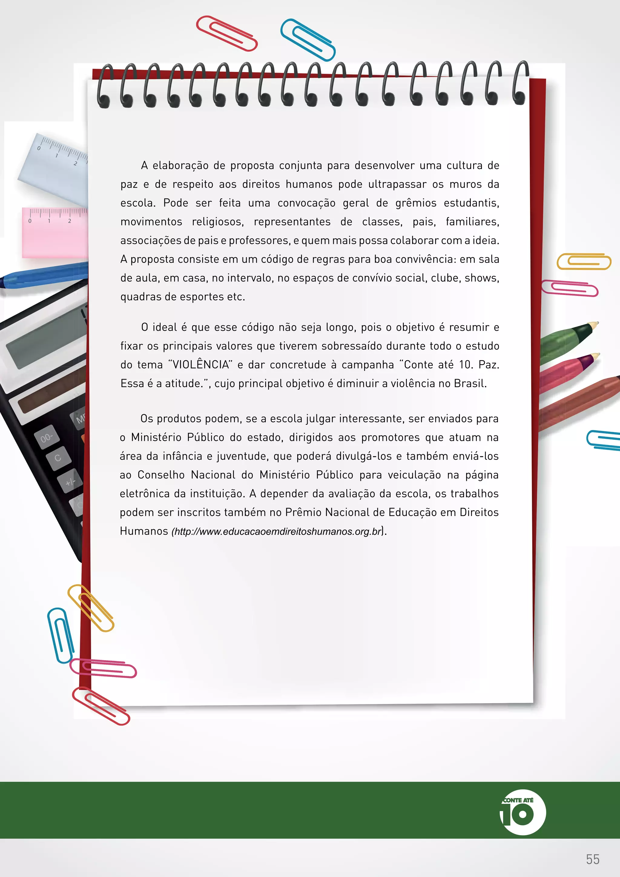 55
A elaboração de proposta conjunta para desenvolver uma cultura de
paz e de respeito aos direitos humanos pode ultrapassar os muros da
escola. Pode ser feita uma convocação geral de grêmios estudantis,
movimentos religiosos, representantes de classes, pais, familiares,
associações de pais e professores, e quem mais possa colaborar com a ideia.
A proposta consiste em um código de regras para boa convivência: em sala
de aula, em casa, no intervalo, no espaços de convívio social, clube, shows,
quadras de esportes etc.
O ideal é que esse código não seja longo, pois o objetivo é resumir e
fixar os principais valores que tiverem sobressaído durante todo o estudo
do tema “VIOLÊNCIA” e dar concretude à campanha “Conte até 10. Paz.
Essa é a atitude.”, cujo principal objetivo é diminuir a violência no Brasil.
Os produtos podem, se a escola julgar interessante, ser enviados para
o Ministério Público do estado, dirigidos aos promotores que atuam na
área da infância e juventude, que poderá divulgá-los e também enviá-los
ao Conselho Nacional do Ministério Público para veiculação na página
eletrônica da instituição. A depender da avaliação da escola, os trabalhos
podem ser inscritos também no Prêmio Nacional de Educação em Direitos
Humanos (http://www.educacaoemdireitoshumanos.org.br).
 