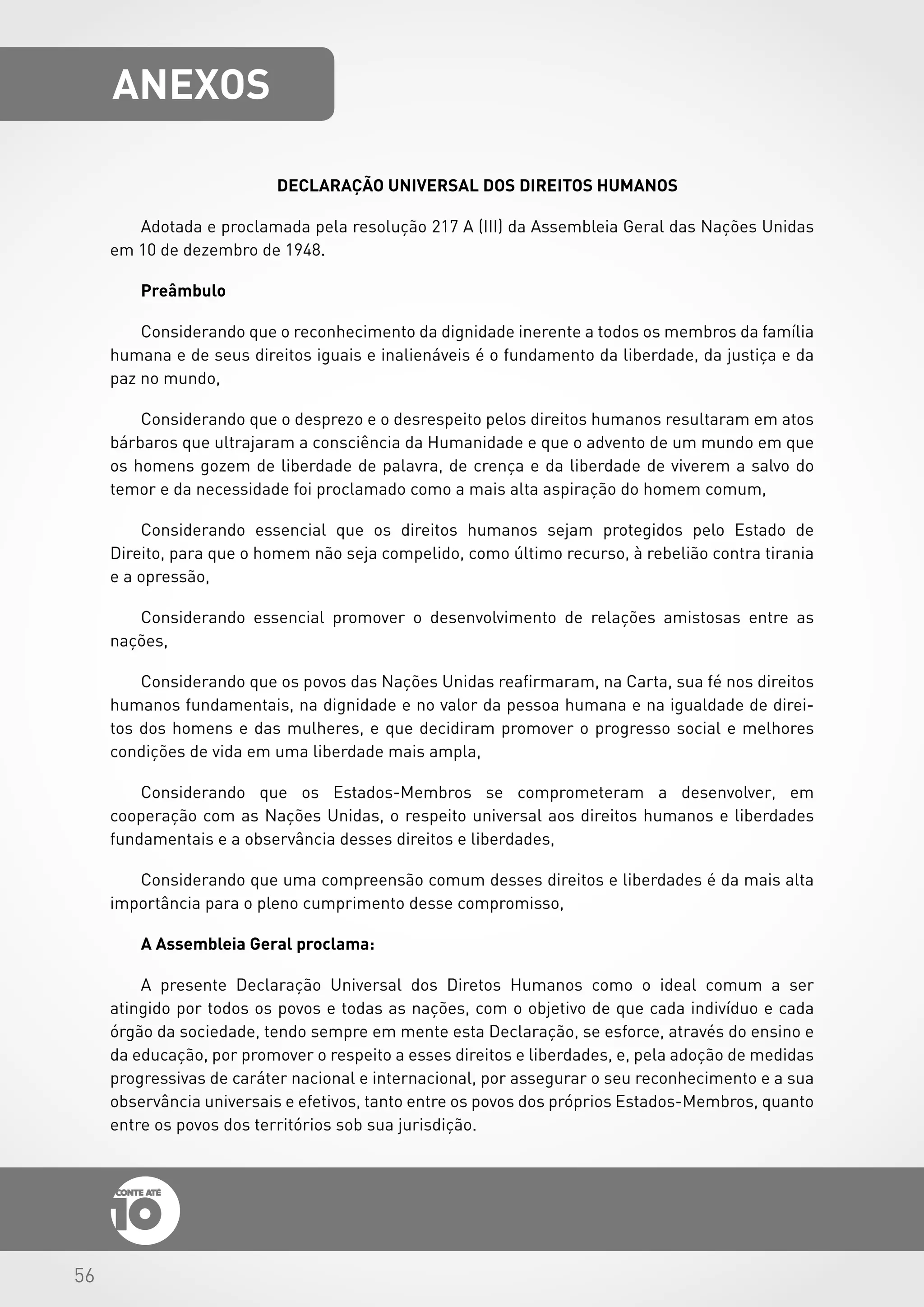 56
DECLARAÇÃO UNIVERSAL DOS DIREITOS HUMANOS
Adotada e proclamada pela resolução 217 A (III) da Assembleia Geral das Nações Unidas
em 10 de dezembro de 1948.
Preâmbulo
Considerando que o reconhecimento da dignidade inerente a todos os membros da família
humana e de seus direitos iguais e inalienáveis é o fundamento da liberdade, da justiça e da
paz no mundo,
Considerando que o desprezo e o desrespeito pelos direitos humanos resultaram em atos
bárbaros que ultrajaram a consciência da Humanidade e que o advento de um mundo em que
os homens gozem de liberdade de palavra, de crença e da liberdade de viverem a salvo do
temor e da necessidade foi proclamado como a mais alta aspiração do homem comum,
Considerando essencial que os direitos humanos sejam protegidos pelo Estado de
Direito, para que o homem não seja compelido, como último recurso, à rebelião contra tirania
e a opressão,
Considerando essencial promover o desenvolvimento de relações amistosas entre as
nações,
Considerando que os povos das Nações Unidas reafirmaram, na Carta, sua fé nos direitos
humanos fundamentais, na dignidade e no valor da pessoa humana e na igualdade de direi-
tos dos homens e das mulheres, e que decidiram promover o progresso social e melhores
condições de vida em uma liberdade mais ampla,
Considerando que os Estados-Membros se comprometeram a desenvolver, em
cooperação com as Nações Unidas, o respeito universal aos direitos humanos e liberdades
fundamentais e a observância desses direitos e liberdades,
Considerando que uma compreensão comum desses direitos e liberdades é da mais alta
importância para o pleno cumprimento desse compromisso,
A Assembleia Geral proclama:
A presente Declaração Universal dos Diretos Humanos como o ideal comum a ser
atingido por todos os povos e todas as nações, com o objetivo de que cada indivíduo e cada
órgão da sociedade, tendo sempre em mente esta Declaração, se esforce, através do ensino e
da educação, por promover o respeito a esses direitos e liberdades, e, pela adoção de medidas
progressivas de caráter nacional e internacional, por assegurar o seu reconhecimento e a sua
observância universais e efetivos, tanto entre os povos dos próprios Estados-Membros, quanto
entre os povos dos territórios sob sua jurisdição.
AnexoS
 