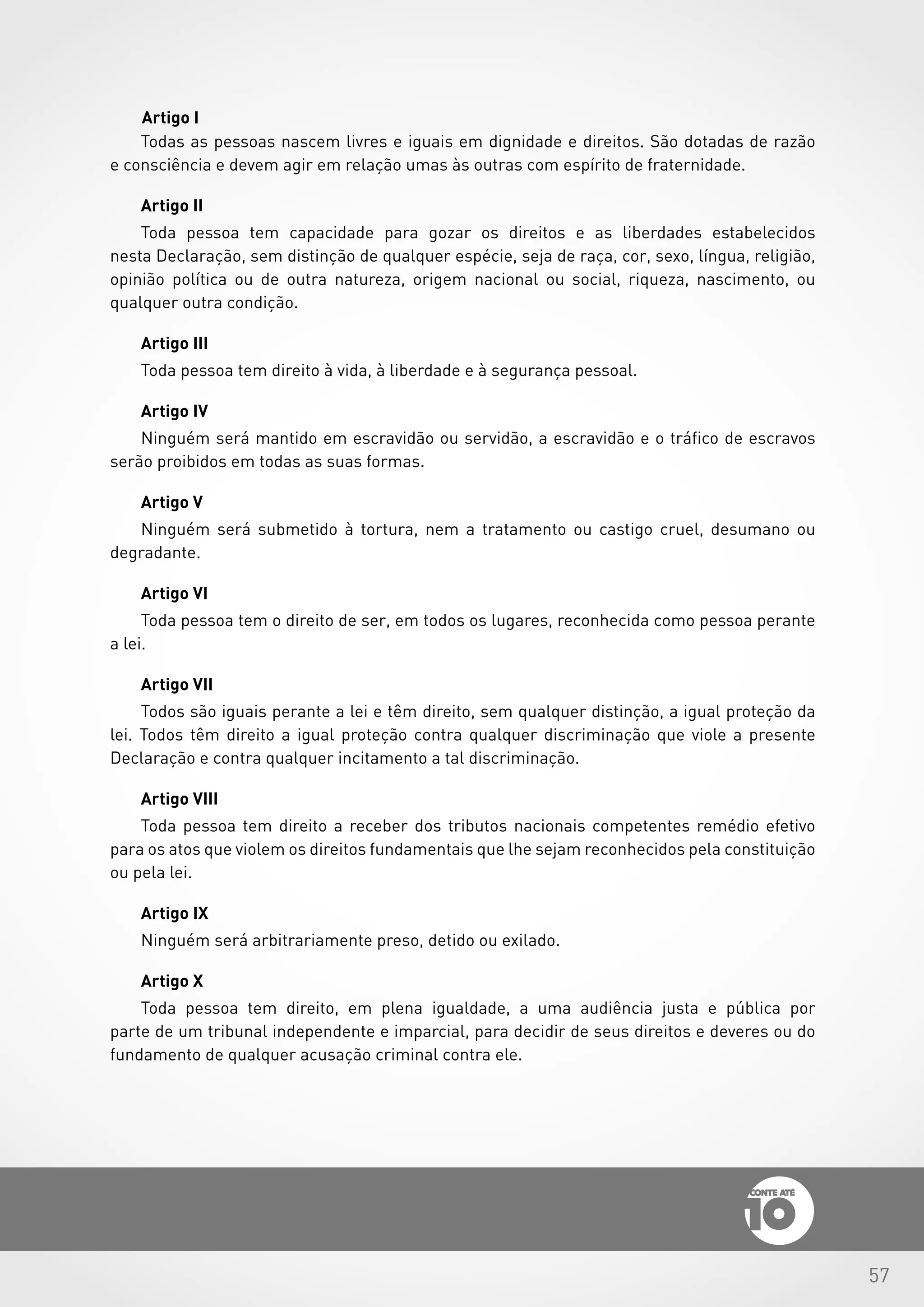 57
Artigo I
Todas as pessoas nascem livres e iguais em dignidade e direitos. São dotadas de razão
e consciência e devem agir em relação umas às outras com espírito de fraternidade.
Artigo II
Toda pessoa tem capacidade para gozar os direitos e as liberdades estabelecidos
nesta Declaração, sem distinção de qualquer espécie, seja de raça, cor, sexo, língua, religião,
opinião política ou de outra natureza, origem nacional ou social, riqueza, nascimento, ou
qualquer outra condição.
Artigo III
Toda pessoa tem direito à vida, à liberdade e à segurança pessoal.
Artigo IV
Ninguém será mantido em escravidão ou servidão, a escravidão e o tráfico de escravos
serão proibidos em todas as suas formas.
Artigo V
Ninguém será submetido à tortura, nem a tratamento ou castigo cruel, desumano ou
degradante.
Artigo VI
Toda pessoa tem o direito de ser, em todos os lugares, reconhecida como pessoa perante
a lei.
Artigo VII
Todos são iguais perante a lei e têm direito, sem qualquer distinção, a igual proteção da
lei. Todos têm direito a igual proteção contra qualquer discriminação que viole a presente
Declaração e contra qualquer incitamento a tal discriminação.
Artigo VIII
Toda pessoa tem direito a receber dos tributos nacionais competentes remédio efetivo
para os atos que violem os direitos fundamentais que lhe sejam reconhecidos pela constituição
ou pela lei.
Artigo IX
Ninguém será arbitrariamente preso, detido ou exilado.
Artigo X
Toda pessoa tem direito, em plena igualdade, a uma audiência justa e pública por
parte de um tribunal independente e imparcial, para decidir de seus direitos e deveres ou do
fundamento de qualquer acusação criminal contra ele.
 