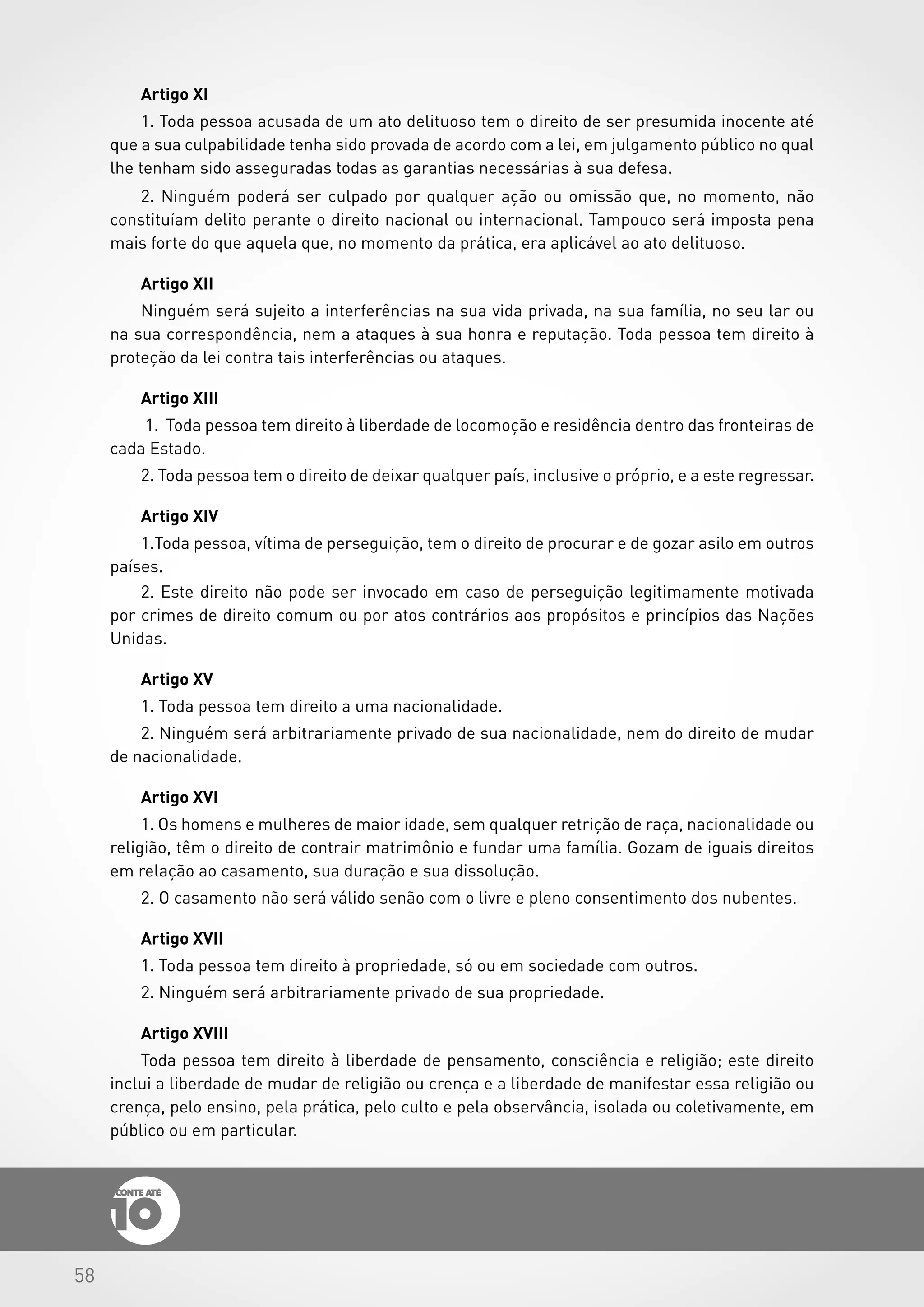 58
Artigo XI
1. Toda pessoa acusada de um ato delituoso tem o direito de ser presumida inocente até
que a sua culpabilidade tenha sido provada de acordo com a lei, em julgamento público no qual
lhe tenham sido asseguradas todas as garantias necessárias à sua defesa.
2. Ninguém poderá ser culpado por qualquer ação ou omissão que, no momento, não
constituíam delito perante o direito nacional ou internacional. Tampouco será imposta pena
mais forte do que aquela que, no momento da prática, era aplicável ao ato delituoso.
Artigo XII
Ninguém será sujeito a interferências na sua vida privada, na sua família, no seu lar ou
na sua correspondência, nem a ataques à sua honra e reputação. Toda pessoa tem direito à
proteção da lei contra tais interferências ou ataques.
Artigo XIII
1.	 Toda pessoa tem direito à liberdade de locomoção e residência dentro das fronteiras de
cada Estado.
2. Toda pessoa tem o direito de deixar qualquer país, inclusive o próprio, e a este regressar.
Artigo XIV
1.Toda pessoa, vítima de perseguição, tem o direito de procurar e de gozar asilo em outros
países.
2. Este direito não pode ser invocado em caso de perseguição legitimamente motivada
por crimes de direito comum ou por atos contrários aos propósitos e princípios das Nações
Unidas.
Artigo XV
1. Toda pessoa tem direito a uma nacionalidade.
2. Ninguém será arbitrariamente privado de sua nacionalidade, nem do direito de mudar
de nacionalidade.
Artigo XVI
1. Os homens e mulheres de maior idade, sem qualquer retrição de raça, nacionalidade ou
religião, têm o direito de contrair matrimônio e fundar uma família. Gozam de iguais direitos
em relação ao casamento, sua duração e sua dissolução.
2. O casamento não será válido senão com o livre e pleno consentimento dos nubentes.
Artigo XVII
1. Toda pessoa tem direito à propriedade, só ou em sociedade com outros.
2. Ninguém será arbitrariamente privado de sua propriedade.
Artigo XVIII
Toda pessoa tem direito à liberdade de pensamento, consciência e religião; este direito
inclui a liberdade de mudar de religião ou crença e a liberdade de manifestar essa religião ou
crença, pelo ensino, pela prática, pelo culto e pela observância, isolada ou coletivamente, em
público ou em particular.
 