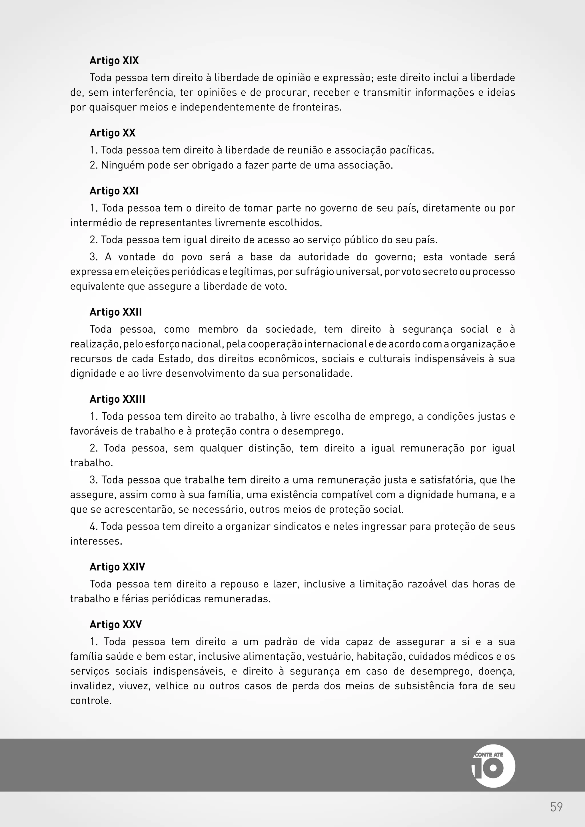 59
Artigo XIX
Toda pessoa tem direito à liberdade de opinião e expressão; este direito inclui a liberdade
de, sem interferência, ter opiniões e de procurar, receber e transmitir informações e ideias
por quaisquer meios e independentemente de fronteiras.
Artigo XX
1. Toda pessoa tem direito à liberdade de reunião e associação pacíficas.
2. Ninguém pode ser obrigado a fazer parte de uma associação.
Artigo XXI
1. Toda pessoa tem o direito de tomar parte no governo de seu país, diretamente ou por
intermédio de representantes livremente escolhidos.
2. Toda pessoa tem igual direito de acesso ao serviço público do seu país.
3. A vontade do povo será a base da autoridade do governo; esta vontade será
expressaemeleiçõesperiódicaselegítimas,porsufrágiouniversal,porvotosecretoouprocesso
equivalente que assegure a liberdade de voto.
Artigo XXII
Toda pessoa, como membro da sociedade, tem direito à segurança social e à
realização,peloesforçonacional,pelacooperaçãointernacionaledeacordocomaorganizaçãoe
recursos de cada Estado, dos direitos econômicos, sociais e culturais indispensáveis à sua
dignidade e ao livre desenvolvimento da sua personalidade.
Artigo XXIII
1. Toda pessoa tem direito ao trabalho, à livre escolha de emprego, a condições justas e
favoráveis de trabalho e à proteção contra o desemprego.
2. Toda pessoa, sem qualquer distinção, tem direito a igual remuneração por igual
trabalho.
3. Toda pessoa que trabalhe tem direito a uma remuneração justa e satisfatória, que lhe
assegure, assim como à sua família, uma existência compatível com a dignidade humana, e a
que se acrescentarão, se necessário, outros meios de proteção social.
4. Toda pessoa tem direito a organizar sindicatos e neles ingressar para proteção de seus
interesses.
Artigo XXIV
Toda pessoa tem direito a repouso e lazer, inclusive a limitação razoável das horas de
trabalho e férias periódicas remuneradas.
Artigo XXV
1. Toda pessoa tem direito a um padrão de vida capaz de assegurar a si e a sua
família saúde e bem estar, inclusive alimentação, vestuário, habitação, cuidados médicos e os
serviços sociais indispensáveis, e direito à segurança em caso de desemprego, doença,
invalidez, viuvez, velhice ou outros casos de perda dos meios de subsistência fora de seu
controle.
 