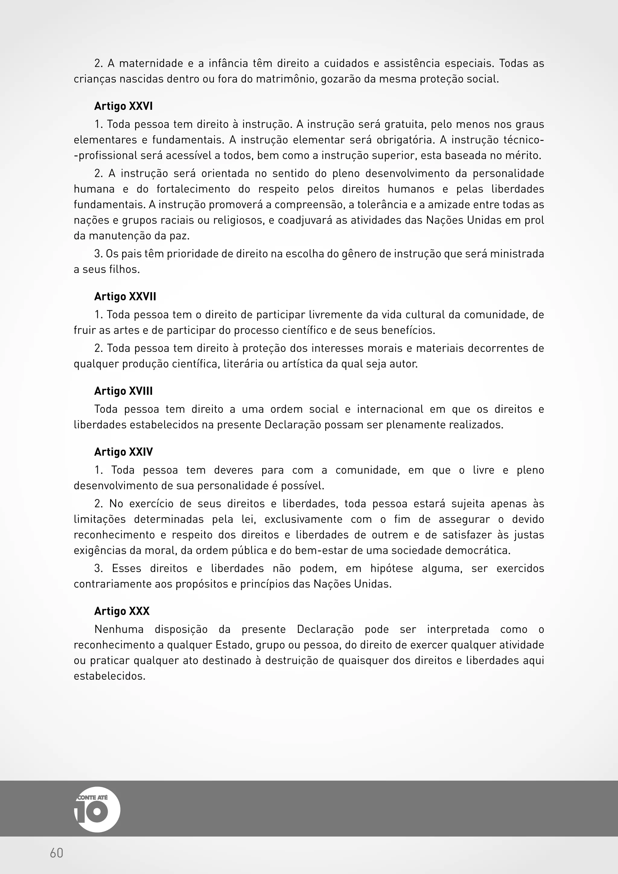 60
2. A maternidade e a infância têm direito a cuidados e assistência especiais. Todas as
crianças nascidas dentro ou fora do matrimônio, gozarão da mesma proteção social.
Artigo XXVI
1. Toda pessoa tem direito à instrução. A instrução será gratuita, pelo menos nos graus
elementares e fundamentais. A instrução elementar será obrigatória. A instrução técnico-
-profissional será acessível a todos, bem como a instrução superior, esta baseada no mérito.
2. A instrução será orientada no sentido do pleno desenvolvimento da personalidade
humana e do fortalecimento do respeito pelos direitos humanos e pelas liberdades
fundamentais. A instrução promoverá a compreensão, a tolerância e a amizade entre todas as
nações e grupos raciais ou religiosos, e coadjuvará as atividades das Nações Unidas em prol
da manutenção da paz.
3. Os pais têm prioridade de direito na escolha do gênero de instrução que será ministrada
a seus filhos.
Artigo XXVII
1. Toda pessoa tem o direito de participar livremente da vida cultural da comunidade, de
fruir as artes e de participar do processo científico e de seus benefícios.
2. Toda pessoa tem direito à proteção dos interesses morais e materiais decorrentes de
qualquer produção científica, literária ou artística da qual seja autor.
Artigo XVIII
Toda pessoa tem direito a uma ordem social e internacional em que os direitos e
liberdades estabelecidos na presente Declaração possam ser plenamente realizados.
Artigo XXIV
1. Toda pessoa tem deveres para com a comunidade, em que o livre e pleno
desenvolvimento de sua personalidade é possível.
2. No exercício de seus direitos e liberdades, toda pessoa estará sujeita apenas às
limitações determinadas pela lei, exclusivamente com o fim de assegurar o devido
reconhecimento e respeito dos direitos e liberdades de outrem e de satisfazer às justas
exigências da moral, da ordem pública e do bem-estar de uma sociedade democrática.
3. Esses direitos e liberdades não podem, em hipótese alguma, ser exercidos
contrariamente aos propósitos e princípios das Nações Unidas.
Artigo XXX
Nenhuma disposição da presente Declaração pode ser interpretada como o
reconhecimento a qualquer Estado, grupo ou pessoa, do direito de exercer qualquer atividade
ou praticar qualquer ato destinado à destruição de quaisquer dos direitos e liberdades aqui
estabelecidos.
 