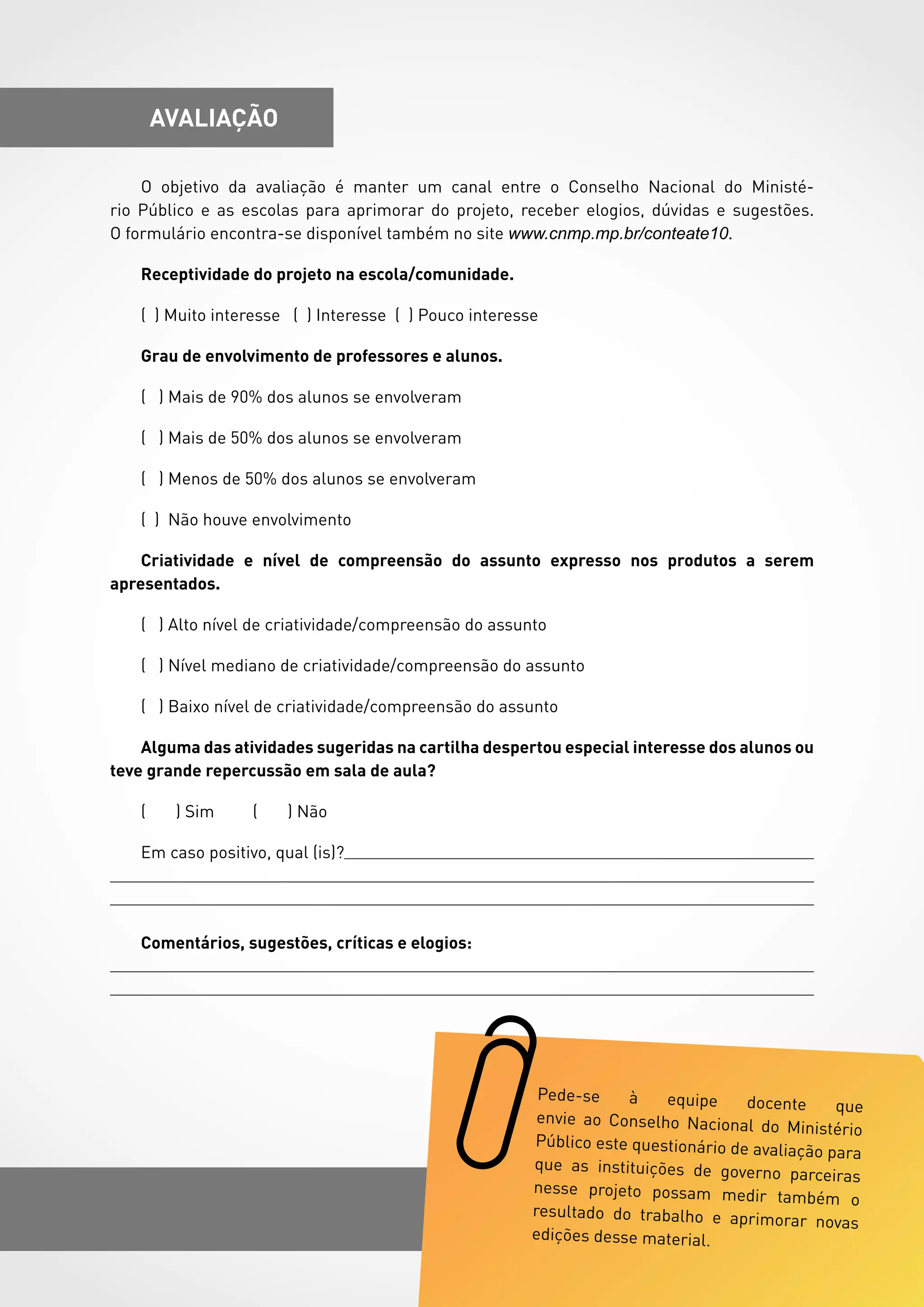 61
avaliação
O objetivo da avaliação é manter um canal entre o Conselho Nacional do Ministé-
rio Público e as escolas para aprimorar do projeto, receber elogios, dúvidas e sugestões.
O formulário encontra-se disponível também no site www.cnmp.mp.br/conteate10.
Receptividade do projeto na escola/comunidade.
( ) Muito interesse ( ) Interesse ( ) Pouco interesse
Grau de envolvimento de professores e alunos.
( ) Mais de 90% dos alunos se envolveram
( ) Mais de 50% dos alunos se envolveram
( ) Menos de 50% dos alunos se envolveram
( ) Não houve envolvimento
Criatividade e nível de compreensão do assunto expresso nos produtos a serem
apresentados.
( ) Alto nível de criatividade/compreensão do assunto
( ) Nível mediano de criatividade/compreensão do assunto
( ) Baixo nível de criatividade/compreensão do assunto
Alguma das atividades sugeridas na cartilha despertou especial interesse dos alunos ou
teve grande repercussão em sala de aula?
( ) Sim ( ) Não
Em caso positivo, qual (is)?
Comentários, sugestões, críticas e elogios:
 