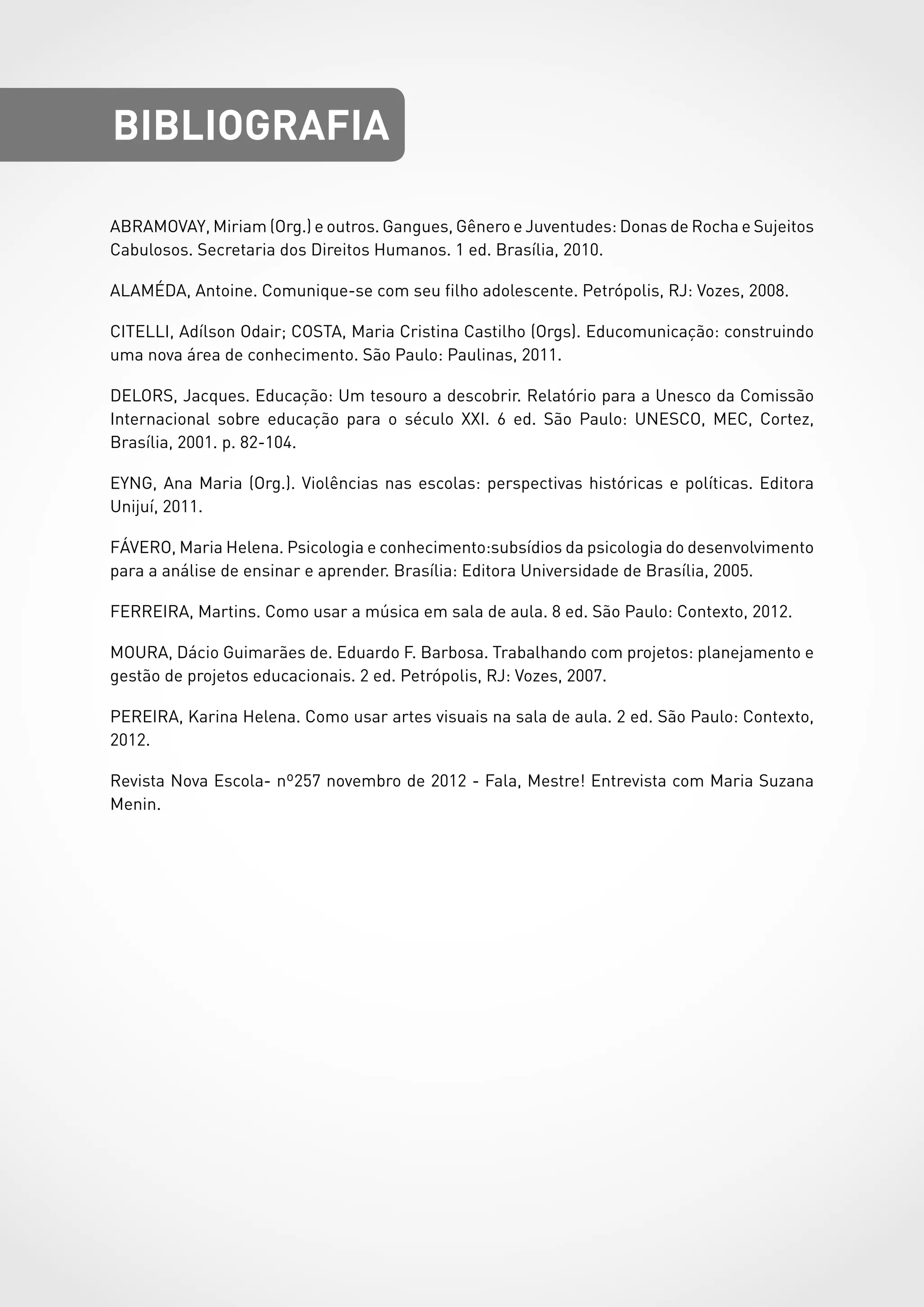 ABRAMOVAY, Miriam (Org.) e outros. Gangues, Gênero e Juventudes: Donas de Rocha e Sujeitos
Cabulosos. Secretaria dos Direitos Humanos. 1 ed. Brasília, 2010.
ALAMÉDA, Antoine. Comunique-se com seu filho adolescente. Petrópolis, RJ: Vozes, 2008.
CITELLI, Adílson Odair; COSTA, Maria Cristina Castilho (Orgs). Educomunicação: construindo
uma nova área de conhecimento. São Paulo: Paulinas, 2011.
DELORS, Jacques. Educação: Um tesouro a descobrir. Relatório para a Unesco da Comissão
Internacional sobre educação para o século XXI. 6 ed. São Paulo: UNESCO, MEC, Cortez,
Brasília, 2001. p. 82-104.
EYNG, Ana Maria (Org.). Violências nas escolas: perspectivas históricas e políticas. Editora
Unijuí, 2011.
FÁVERO, Maria Helena. Psicologia e conhecimento:subsídios da psicologia do desenvolvimento
para a análise de ensinar e aprender. Brasília: Editora Universidade de Brasília, 2005.
FERREIRA, Martins. Como usar a música em sala de aula. 8 ed. São Paulo: Contexto, 2012.
MOURA, Dácio Guimarães de. Eduardo F. Barbosa. Trabalhando com projetos: planejamento e
gestão de projetos educacionais. 2 ed. Petrópolis, RJ: Vozes, 2007.
PEREIRA, Karina Helena. Como usar artes visuais na sala de aula. 2 ed. São Paulo: Contexto,
2012.
Revista Nova Escola- nº257 novembro de 2012 - Fala, Mestre! Entrevista com Maria Suzana
Menin.
BIBLIOGRAFIA
 