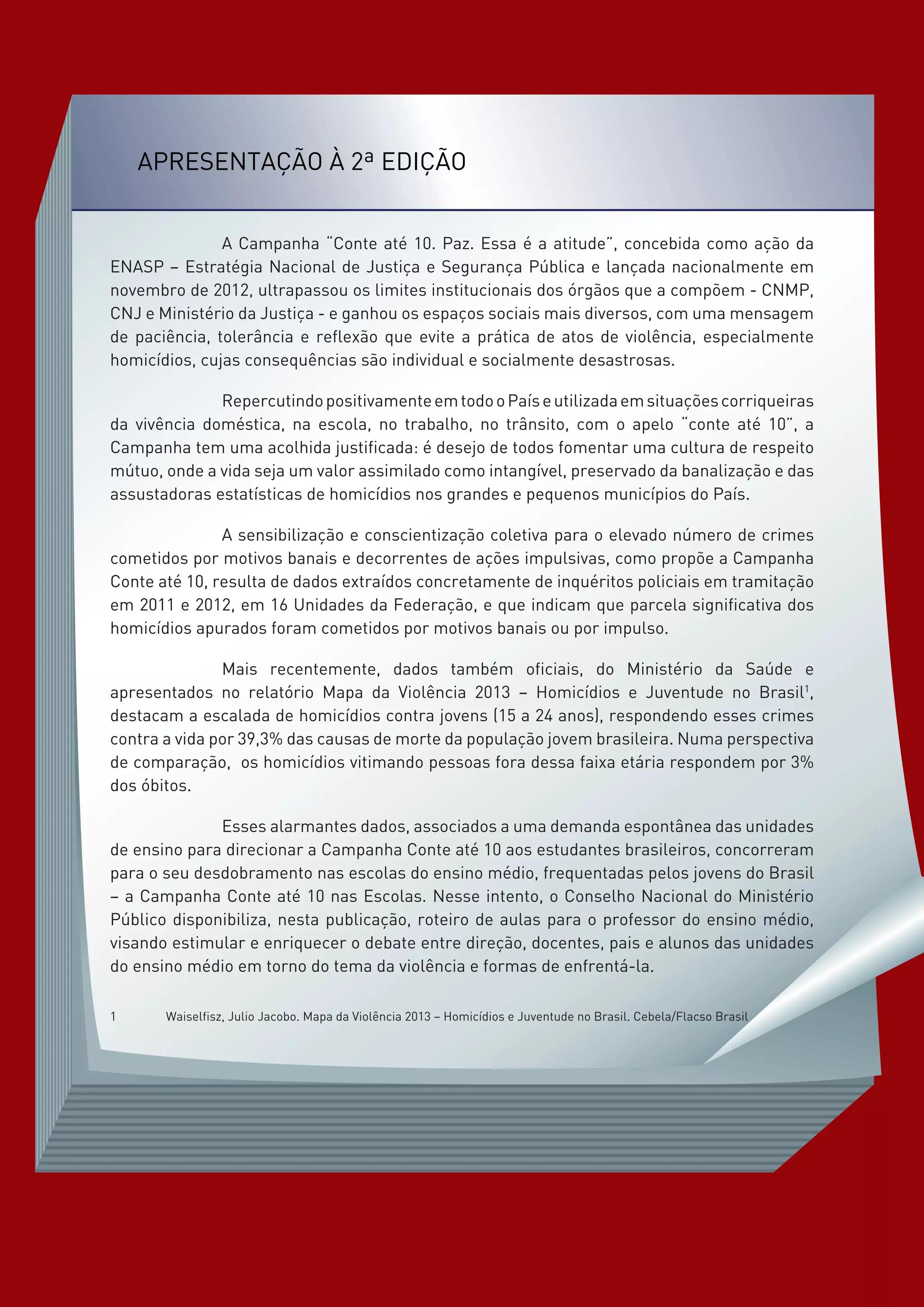 Apresentação à 2ª Edição
		 A Campanha “Conte até 10. Paz. Essa é a atitude”, concebida como ação da
ENASP – Estratégia Nacional de Justiça e Segurança Pública e lançada nacionalmente em
novembro de 2012, ultrapassou os limites institucionais dos órgãos que a compõem - CNMP,
CNJ e Ministério da Justiça - e ganhou os espaços sociais mais diversos, com uma mensagem
de paciência, tolerância e reflexão que evite a prática de atos de violência, especialmente
homicídios, cujas consequências são individual e socialmente desastrosas.
		 RepercutindopositivamenteemtodooPaíseutilizadaemsituaçõescorriqueiras
da vivência doméstica, na escola, no trabalho, no trânsito, com o apelo “conte até 10”, a
Campanha tem uma acolhida justificada: é desejo de todos fomentar uma cultura de respeito
mútuo, onde a vida seja um valor assimilado como intangível, preservado da banalização e das
assustadoras estatísticas de homicídios nos grandes e pequenos municípios do País.
		 A sensibilização e conscientização coletiva para o elevado número de crimes
cometidos por motivos banais e decorrentes de ações impulsivas, como propõe a Campanha
Conte até 10, resulta de dados extraídos concretamente de inquéritos policiais em tramitação
em 2011 e 2012, em 16 Unidades da Federação, e que indicam que parcela significativa dos
homicídios apurados foram cometidos por motivos banais ou por impulso.
		 Mais recentemente, dados também oficiais, do Ministério da Saúde e
apresentados no relatório Mapa da Violência 2013 – Homicídios e Juventude no Brasil1
,
destacam a escalada de homicídios contra jovens (15 a 24 anos), respondendo esses crimes
contra a vida por 39,3% das causas de morte da população jovem brasileira. Numa perspectiva
de comparação, os homicídios vitimando pessoas fora dessa faixa etária respondem por 3%
dos óbitos.
		 Esses alarmantes dados, associados a uma demanda espontânea das unidades
de ensino para direcionar a Campanha Conte até 10 aos estudantes brasileiros, concorreram
para o seu desdobramento nas escolas do ensino médio, frequentadas pelos jovens do Brasil
– a Campanha Conte até 10 nas Escolas. Nesse intento, o Conselho Nacional do Ministério
Público disponibiliza, nesta publicação, roteiro de aulas para o professor do ensino médio,
visando estimular e enriquecer o debate entre direção, docentes, pais e alunos das unidades
do ensino médio em torno do tema da violência e formas de enfrentá-la.
1	 Waiselfisz, Julio Jacobo. Mapa da Violência 2013 – Homicídios e Juventude no Brasil. Cebela/Flacso Brasil
 