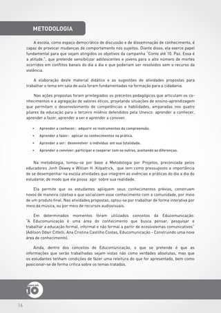 16
metodologia
•	 Aprender a conhecer: adquirir os instrumentos da compreensão.
•	 Aprender a fazer: aplicar os conhecimentos na prática.
•	 Aprender a ser: desenvolver o indivíduo em sua totalidade.
•	 Aprender a conviver: participar e cooperar com os outros, aceitando as diferenças.
A escola, como espaço democrático de discussão e de disseminação de conhecimento, é
capaz de provocar mudanças de comportamento nos sujeitos. Diante disso, ela exerce papel
fundamental para que sejam atingidos os objetivos da campanha “Conte até 10. Paz. Essa é
a atitude.”, que pretende sensibilizar adolescentes e jovens para o alto número de mortes
ocorridos em conflitos banais do dia a dia e que poderiam ser resolvidos sem o recurso da
violência.
A elaboração deste material didático e as sugestões de atividades propostas para
trabalhar o tema em sala de aula foram fundamentadas na formação para a cidadania.
Nas ações propostas foram privilegiados os preceitos pedagógicos que articulam os co-
nhecimentos e a agregação de valores éticos, projetando situações de ensino-aprendizagem
que permitam o desenvolvimento de competências e habilidades, amparadas nos quatro
pilares da educação para o terceiro milênio defendidos pela Unesco: aprender a conhecer,
aprender a fazer, aprender a ser e aprender a conviver.
Na metodologia, tomou-se por base a Metodologia por Projetos, preconizada pelos
educadores Jonh Dewey e Willian H .Kilpatrick, que tem como pressuposto a importância
de se desempenhar na escola atividades que integrem as vivências e práticas do dia a dia do
estudante, de modo que ele possa agir sobre sua realidade.
Ela permite que os estudantes apliquem seus conhecimentos prévios, construam
novos de maneira coletiva e que socializem esse conhecimento com a comunidade, por meio
de um produto final. Nas atividades propostas, optou-se por trabalhar de forma interativa por
meio da música, ou por meio de recursos audiovisuais.
Em determinados momentos foram utilizados conceitos da Educomunicação:
“A Educomunicação é uma área do conhecimento que busca pensar, pesquisar e
trabalhar a educação formal, informal e não formal a partir de ecossistemas comunicativos”
(Adilson Odair Cittelli, Ana Cristina Castilho Costas, Educomunicação - Construindo uma nova
área de conhecimento).
Ainda, dentro dos conceitos de Educomunicação, o que se pretende é que as
informações que serão trabalhadas sejam vistas não como verdades absolutas, mas que
os estudantes tenham condições de fazer uma releitura do que for apresentado, bem como
posicionar-se de forma crítica sobre os temas tratados.
 