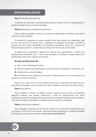 18
operacionalização
Fase 1: Distribuição de material.
A logística de impressão e distribuição do presente material é de livre organização por
qualquer dos parceiros ou escolas envolvidas.
Fase 2: Aplicação do conteúdo em sala de aula.
Cabe a cada escola definir a forma e o momento de desenvolver os trabalhos em sala de
aula ou em outro ambiente.
O conteúdo foi agrupado em quatro grandes temas que podem ser trabalhados cada
um em uma aula ou em várias aulas, a depender da avaliação do professor. Também é
possível que eles sejam trabalhados em atividades extraclasse como uma “Semana de
Conscientização pela Paz”, ou até mesmo ao longo dos três anos do ensino médio.
À medida que o conteúdo for aplicado em sala de aula, seguramente o retorno será
percebido pela sociedade. Com o retorno das avaliações e produtos o projeto poderá ser
aperfeiçoado a fim de ser cada vez mais efetivo.
Os quatro grandes temas são:
I.	 Vida e morte. Valorização da vida.
II.	 Direitos e deveres dos adolescentes. O ato infracional, o homicídio e o Tribunal do Júri.
III.	Violência nas escolas e bullying.
IV.	Enfrentamento da violência nas escolas. Propostas para uma cultura de paz e de
respeito aos direitos humanos.
Sugere-se, ainda, visita às instituições parceiras ou realização de palestras de
promotores, delegados, juízes e defensores, para trabalhos conjuntos e/ou extra-classe.
Fase 3: Culminância.
Para aumentar os efeitos do trabalho escolar, sugere-se que ao final os estudantes
elaborem produtos que possam demonstrar o nível de conhecimento dos temas
trabalhadoseexponhamissoparatodaaescolaeparaacomunidade.Oobjetivoéqueatitudesde
não-violência sejam incentivadas no ambiente escolar, familiar e comunitário.
Fase 4: Avaliação dos trabalhos.
Como sugestão, apresentamos ao final da cartilha um formulário de avaliação para que
a campanha “Conte até 10 nas escolas” seja aprimorada gradualmente. A avaliação também
está disponível no endereço eletrônico: www.cnmp.mp.br/conteate10.
 