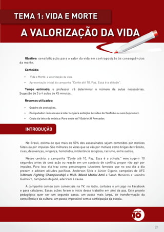 21
introdução
Objetivo: sensibilização para o valor da vida em contraposição às consequências
da morte.
Conteúdo:
•	 Vida e Morte: a valorização da vida.
•	 Apresentação inicial da campanha “Conte até 10. Paz. Essa é a atitude”.
Tempo estimado: o professor irá determinar o número de aulas necessárias.
Sugestão de 3 a 4 aulas de 45 minutos.
Recursos utilizados:
•	 Quadro de anotações.
•	 Computador com acesso à internet para exibição de vídeo do YouTube ou som (opcional).
•	 Cópia da letra da música: Para onde vai? Gabriel O Pensador.
No Brasil, estima-se que mais de 50% dos assassinatos sejam cometidos por motivos
fúteis ou por impulso. São milhares de vidas que se vão por motivos como brigas de trânsito,
rixas, desavenças, vingança, homofobia, intolerância religiosa, racismo, entre outros.
Nesse cenário, a campanha “Conte até 10. Paz. Essa é a atitude.” vem sugerir 10
segundos antes de uma ação ou reação em um contexto de conflito; propor não agir por
impulso. Para isso ela traz como personagens lutadores famosos que no seu dia a dia
prezam e adotam atitudes pacíficas. Anderson Silva e Júnior Cigano, campeões de UFC
(Ultimate Fighting Championship) e MMA (Mixed Martial Arts) e Sarah Menezes e Leandro
Guilheiro, campeões do judô, aderiram à causa.
A campanha contou com comerciais na TV, no rádio, cartazes e um jogo no Facebook
e para celulares. Essas ações foram o início desse trabalho em prol da paz. Este projeto
pedagógico quer ser um segundo passo, um passo mais largo, de transformação da
consciência e da cultura, um passo impossível sem a participação da escola.
A VALORIZAÇÃO DA VIDA
tEMA 1: VIDA E MORTE
 