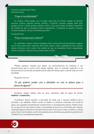 2424
Escrever no quadro duas frases.
A primeira frase:
A segunda frase:
Perguntar à turma:
“O que te traz felicidade?”
“O que você quer para o futuro?”
“O que poderia acabar com a felicidade ou com os planos para o
futuro de alguém?”
Ex.: dançar, contar piadas, ver os amigos, jogar bola, ver filmes, navegar na internet,
namorar, música, esportes, família, animais, a natureza, carnaval, pagode, baile funk,
religião, dormir, comida gostosa, abraços, enfim, coisas que atraem ao público específico.
Na medida em que os estudantes forem respondendo, ir colocando no quadro o resumo,
em poucas palavras, do que é felicidade para eles.*
Ex.: profissões: modelo, médico, advogado, pintor, artista entre outras profissões, viagens,
carros entre outros bens materiais, bem-estar, beleza, saúde, qualidade de vida, sucesso,
valores familiares entre outros. Na medida em que os estudantes forem respondendo,
colocar no quadro o resumo de seus planos para o futuro.
Exemplos: drogas, bebida, falta de amor, abandono, falta de apoio da família,
violência – o nosso foco.
O professor deverá conduzir a discussão de modo que o assunto violência seja o
principal a ser debatido. Poderá utilizar os dados ou conceitos constantes nos textos de
*Podem aparecer citações que exijam um posicionamento do professor e um
esclarecimento para a turma como drogas, bebidas, sexo. A condução sugerida é a de
esclarecimento sucinto das consequências de cada item desses para a vida de cada um e em
sociedade.
apoio, nas sugestões de bibliografia complementar ou de bibliografia própria. Poderá reme-
ter ao assunto da aula anterior sobre a necessidade de diminuir os homicídios por impulso,
mostrando agora a importância da valorização do bem maior que é a vida, os sonhos e planos
para o futuro interrompidos o sofrimento gerado para as famílias que perderam parentes com
a violência e as consequências desse ato.
 