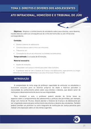 27
introdução
Objetivos: Ampliar o conhecimento do estudante sobre seus direitos, seus deveres,
noções básicas sobre as consequências do crime de homicídio ou ato infracional
correspondente.
Conteúdo:
•	 Direitos e deveres do adolescente.
•	 Conceitos básicos sobre crime e ato infracional.
•	 Tribunal do Júri.
•	 Consequências de um ato infracional: as medidas socioeducativas.
Tempo estimado: 2 a 4 aulas de 45 minutos.
Material necessário:
•	 Quadro de anotações.
•	 Computador com acesso à internet para exibir vídeo ilustrativo.
•	 O professor deve ter lido o Estatuto da Criança e do Adolescente, especialmente os artigos
referentes aos direitos fundamentais e aos atos infracionais (Títulos I, II e III).
A complexidade do tema exige do professor capacidade de estimular os estudantes a
buscarem soluções para os dilemas próprios da idade e fazê-los perceber a
necessidade do conhecimento prévio sobre seus direitos e deveres, que devem servir de
norte para o desenvolvimento do aluno na sua integralidade.
Para introduzir a aula, o professor poderá abordar de forma breve os
aspectos sobre o comportamento dos adolescentes e práticas não permitidas, por exemplo,
dirigir com menos de 18 anos. Deverá abordar o Estatuto da Criança e do Adolescente por
ser a legislação essencial para conhecimento dos direitos e deveres dos estudantes. Também
poderá convidar um promotor ou outro integrante de instituições de Justiça parceiras para
realizar uma exposição sobre um dos temas sugeridos.
tema 2: dIREITOS E DEVERES DOS ADOLESCENTES
ATO INFRACIONAL, HOMICÍDIO E O TRIBUNAL DO JÚRI
 
