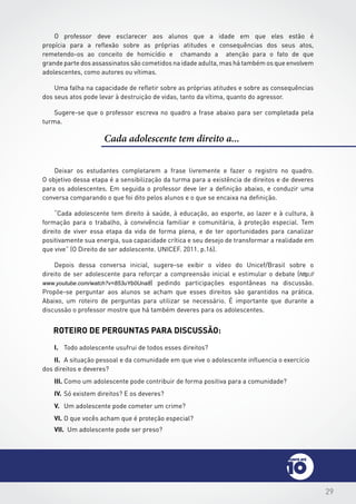 29
Cada adolescente tem direito a...
Deixar os estudantes completarem a frase livremente e fazer o registro no quadro.
O objetivo dessa etapa é a sensibilização da turma para a existência de direitos e de deveres
para os adolescentes. Em seguida o professor deve ler a definição abaixo, e conduzir uma
conversa comparando o que foi dito pelos alunos e o que se encaixa na definição.
“Cada adolescente tem direito à saúde, à educação, ao esporte, ao lazer e à cultura, à
formação para o trabalho, à convivência familiar e comunitária, à proteção especial. Tem
direito de viver essa etapa da vida de forma plena, e de ter oportunidades para canalizar
positivamente sua energia, sua capacidade crítica e seu desejo de transformar a realidade em
que vive” (O Direito de ser adolescente. UNICEF. 2011. p.16).
Depois dessa conversa inicial, sugere-se exibir o vídeo do Unicef/Brasil sobre o
direito de ser adolescente para reforçar a compreensão inicial e estimular o debate (http://
www.youtube.com/watch?v=853uYb0Una8) pedindo participações espontâneas na discussão.
Propõe-se perguntar aos alunos se acham que esses direitos são garantidos na prática.
Abaixo, um roteiro de perguntas para utilizar se necessário. É importante que durante a
discussão o professor mostre que há também deveres para os adolescentes.
Roteiro de perguntas para discussão:
I.	 Todo adolescente usufrui de todos esses direitos?
II.	 A situação pessoal e da comunidade em que vive o adolescente influencia o exercício
dos direitos e deveres?
III.	Como um adolescente pode contribuir de forma positiva para a comunidade?
IV.	Só existem direitos? E os deveres?
V.	 Um adolescente pode cometer um crime?
VI.	O que vocês acham que é proteção especial?
O professor deve esclarecer aos alunos que a idade em que eles estão é
propícia para a reflexão sobre as próprias atitudes e consequências dos seus atos,
remetendo-os ao conceito de homicídio e chamando a atenção para o fato de que
grande parte dos assassinatos são cometidos na idade adulta, mas há também os que envolvem
adolescentes, como autores ou vítimas.
Uma falha na capacidade de refletir sobre as próprias atitudes e sobre as consequências
dos seus atos pode levar à destruição de vidas, tanto da vítima, quanto do agressor.
Sugere-se que o professor escreva no quadro a frase abaixo para ser completada pela
turma.
VII. Um adolescente pode ser preso?
 