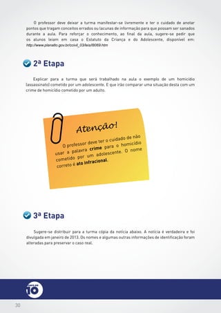 30
O professor deve deixar a turma manifestar-se livremente e ter o cuidado de anotar
pontos que tragam conceitos errados ou lacunas de informação para que possam ser sanados
durante a aula. Para reforçar o conhecimento, ao final da aula, sugere-se pedir que
os alunos leiam em casa o Estatuto da Criança e do Adolescente, disponível em:
http://www.planalto.gov.br/ccivil_03/leis/l8069.htm
2ª Etapa
3ª Etapa
Sugere-se distribuir para a turma cópia da notícia abaixo. A notícia é verdadeira e foi
divulgada em janeiro de 2013. Os nomes e algumas outras informações de identificação foram
alteradas para preservar o caso real.
Explicar para a turma que será trabalhado na aula o exemplo de um homicídio
(assassinato) cometido por um adolescente. E que irão comparar uma situação desta com um
crime de homicídio cometido por um adulto.
O professor deve ter o cuidado de não
usar a palavra crime para o homicídio
cometido por um adolescente. O nome
correto é ato infracional.
Atenção!
 