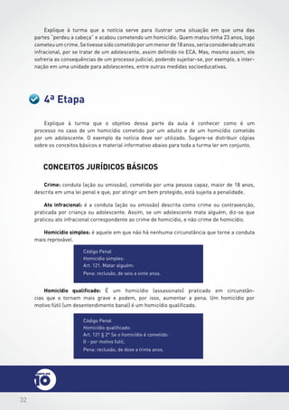 32
4ª Etapa
Explique à turma que a notícia serve para ilustrar uma situação em que uma das
partes “perdeu a cabeça” e acabou cometendo um homicídio. Quem matou tinha 23 anos, logo
cometeuumcrime.Setivessesidocometidoporummenorde18anos,seriaconsideradoumato
infracional, por se tratar de um adolescente, assim definido no ECA. Mas, mesmo assim, ele
sofreria as consequências de um processo judicial, podendo sujeitar-se, por exemplo, a inter-
nação em uma unidade para adolescentes, entre outras medidas socioeducativas.
Explique à turma que o objetivo dessa parte da aula é conhecer como é um
processo no caso de um homicídio cometido por um adulto e de um homicídio cometido
por um adolescente. O exemplo da notícia deve ser utilizado. Sugere-se distribuir cópias
sobre os conceitos básicos e material informativo abaixo para toda a turma ler em conjunto.
CONCEITOS jurídicos BÁSICOS
Crime: conduta (ação ou omissão), cometida por uma pessoa capaz, maior de 18 anos,
descrita em uma lei penal e que, por atingir um bem protegido, está sujeita a penalidade.
Ato infracional: é a conduta (ação ou omissão) descrita como crime ou contravenção,
praticada por criança ou adolescente. Assim, se um adolescente mata alguém, diz-se que
praticou ato infracional correspondente ao crime de homicídio, e não crime de homicídio.
Homicídio simples: é aquele em que não há nenhuma circunstância que torne a conduta
mais reprovável.
Código Penal
Homicídio qualificado:
Art. 121 § 2° Se o homicídio é cometido:
II - por motivo futil;
Pena: reclusão, de doze a trinta anos.
Código Penal
Homicídio simples:
Art. 121. Matar alguém:
Pena: reclusão, de seis a vinte anos.
Homicídio qualificado: É um homicídio (assassinato) praticado em circunstân-
cias que o tornam mais grave e podem, por isso, aumentar a pena. Um homicídio por
motivo fútil (um desentendimento banal) é um homicídio qualificado.
 