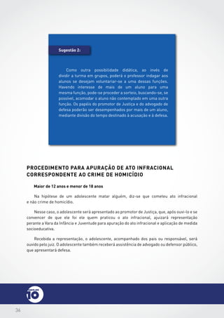 36
procedimento para apuração de ato infracional
correspondente ao crime de homicídio
Maior de 12 anos e menor de 18 anos
Na hipótese de um adolescente matar alguém, diz-se que cometeu ato infracional
e não crime de homicídio.
Nesse caso, o adolescente será apresentado ao promotor de Justiça, que, após ouvi-lo e se
convencer de que ele foi ele quem praticou o ato infracional, ajuizará representação
perante a Vara da Infância e Juventude para apuração do ato infracional e aplicação de medida
socioeducativa.
Recebida a representação, o adolescente, acompanhado dos pais ou responsável, será
ouvido pelo juiz. O adolescente também receberá assistência de advogado ou defensor público,
que apresentará defesa.
Sugestão 2:
Como outra possibilidade didática, ao invés de
dividir a turma em grupos, poderá o professor indagar aos
alunos se desejam voluntariar-se a uma dessas funções.
Havendo interesse de mais de um aluno para uma
mesma função, pode-se proceder a sorteio, buscando-se, se
possível, acomodar o aluno não contemplado em uma outra
função. Os papéis do promotor de Justiça e do advogado de
defesa poderão ser desempenhados por mais de um aluno,
mediante divisão do tempo destinado à acusação e à defesa.
 