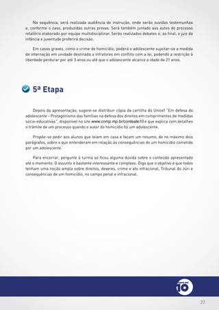 37
5ª Etapa
Depois da apresentação, sugere-se distribuir cópia da cartilha do Unicef “Em defesa do
adolescente - Protagonismo das famílias na defesa dos direitos em cumprimentos de medidas
socio-educativas”, disponível no site www.cnmp.mp.br/conteate10 e que explica com detalhes
o trâmite de um processo quando o autor do homicídio foi um adolescente.
Propõe-se pedir aos alunos que leiam em casa e façam um resumo, de no máximo dois
parágrafos, sobre o que entenderam em relação às consequências de um homicídio cometido
por um adolescente.
Para encerrar, pergunte à turma se ficou alguma dúvida sobre o conteúdo apresentado
até o momento. O assunto é bastante interessante e complexo. Diga que o objetivo é que todos
tenham uma noção ampla sobre direitos, deveres, crime e ato infracional, Tribunal do Júri e
consequências de um homicídio, no campo penal e infracional.
Na sequência, será realizada audiência de instrução, onde serão ouvidas testemunhas
e, conforme o caso, produzidas outras provas. Será também juntado aos autos do processo
relatório elaborado por equipe multidisciplinar. Serão realizados debates e, ao final, o juiz da
infância e juventude proferirá decisão.
Em casos graves, como o crime de homicídio, poderá o adolescente sujeitar-se a medida
de internação em unidade destinada a infratores em conflito com a lei, podendo a restrição à
liberdade perdurar por até 3 anos ou até que o adolescente alcance a idade de 21 anos.
 