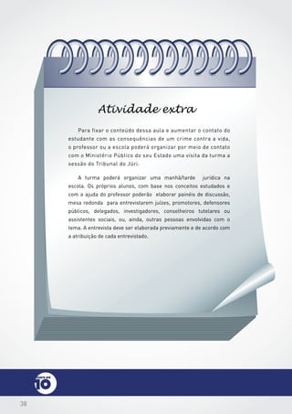 38
Para fixar o conteúdo dessa aula e aumentar o contato do
estudante com as consequências de um crime contra a vida,
o professor ou a escola poderá organizar por meio de contato
com o Ministério Público do seu Estado uma visita da turma a
sessão do Tribunal do Júri.
A turma poderá organizar uma manhã/tarde jurídica na
escola. Os próprios alunos, com base nos conceitos estudados e
com a ajuda do professor poderão elaborar painéis de discussão,
mesa redonda para entrevistarem juízes, promotores, defensores
públicos, delegados, investigadores, conselheiros tutelares ou
assistentes sociais, ou, ainda, outras pessoas envolvidas com o
tema. A entrevista deve ser elaborada previamente e de acordo com
a atribuição de cada entrevistado.
Atividade extra
 