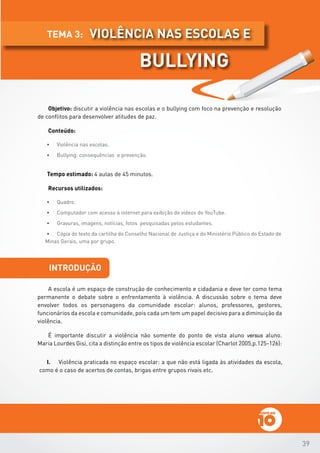 39
Objetivo: discutir a violência nas escolas e o bullying com foco na prevenção e resolução
de conflitos para desenvolver atitudes de paz.
Conteúdo:
•	 Violência nas escolas.
•	 Bullying: consequências e prevenção.
Tempo estimado: 4 aulas de 45 minutos.
Recursos utilizados:
•	 Quadro.
•	 Computador com acesso à internet para exibição de vídeos do YouTube.
•	 Gravuras, imagens, notícias, fotos pesquisadas pelos estudantes.
•	 Cópia do texto da cartilha do Conselho Nacional de Justiça e do Ministério Público do Estado de
Minas Gerais, uma por grupo.
introdução
A escola é um espaço de construção de conhecimento e cidadania e deve ter como tema
permanente o debate sobre o enfrentamento à violência. A discussão sobre o tema deve
envolver todos os personagens da comunidade escolar: alunos, professores, gestores,
funcionários da escola e comunidade, pois cada um tem um papel decisivo para a diminuição da
violência.          	
É importante discutir a violência não somente do ponto de vista aluno versus aluno.
Maria Lourdes Gisi, cita a distinção entre os tipos de violência escolar (Charlot 2005,p.125-126):
I.	 Violência praticada no espaço escolar: a que não está ligada às atividades da escola,
como é o caso de acertos de contas, brigas entre grupos rivais etc.
violência nas escolas etema 3:
bullying
 