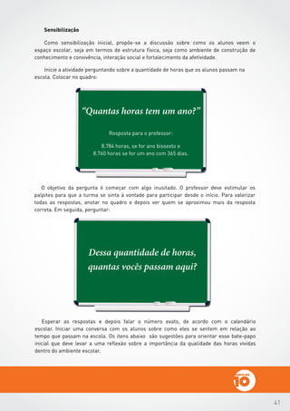 41
Dessa quantidade de horas,
quantas vocês passam aqui?
O objetivo da pergunta é começar com algo inusitado. O professor deve estimular os
palpites para que a turma se sinta à vontade para participar desde o início. Para valorizar
todas as respostas, anotar no quadro e depois ver quem se aproximou mais da resposta
correta. Em seguida, perguntar:
Esperar as respostas e depois falar o número exato, de acordo com o calendário
escolar. Iniciar uma conversa com os alunos sobre como eles se sentem em relação ao
tempo que passam na escola. Os itens abaixo são sugestões para orientar esse bate-papo
inicial que deve levar a uma reflexão sobre a importância da qualidade das horas vividas
dentro do ambiente escolar.
“Quantas horas tem um ano?”
Resposta para o professor:
8.784 horas, se for ano bissexto e
8.760 horas se for um ano com 365 dias.
 